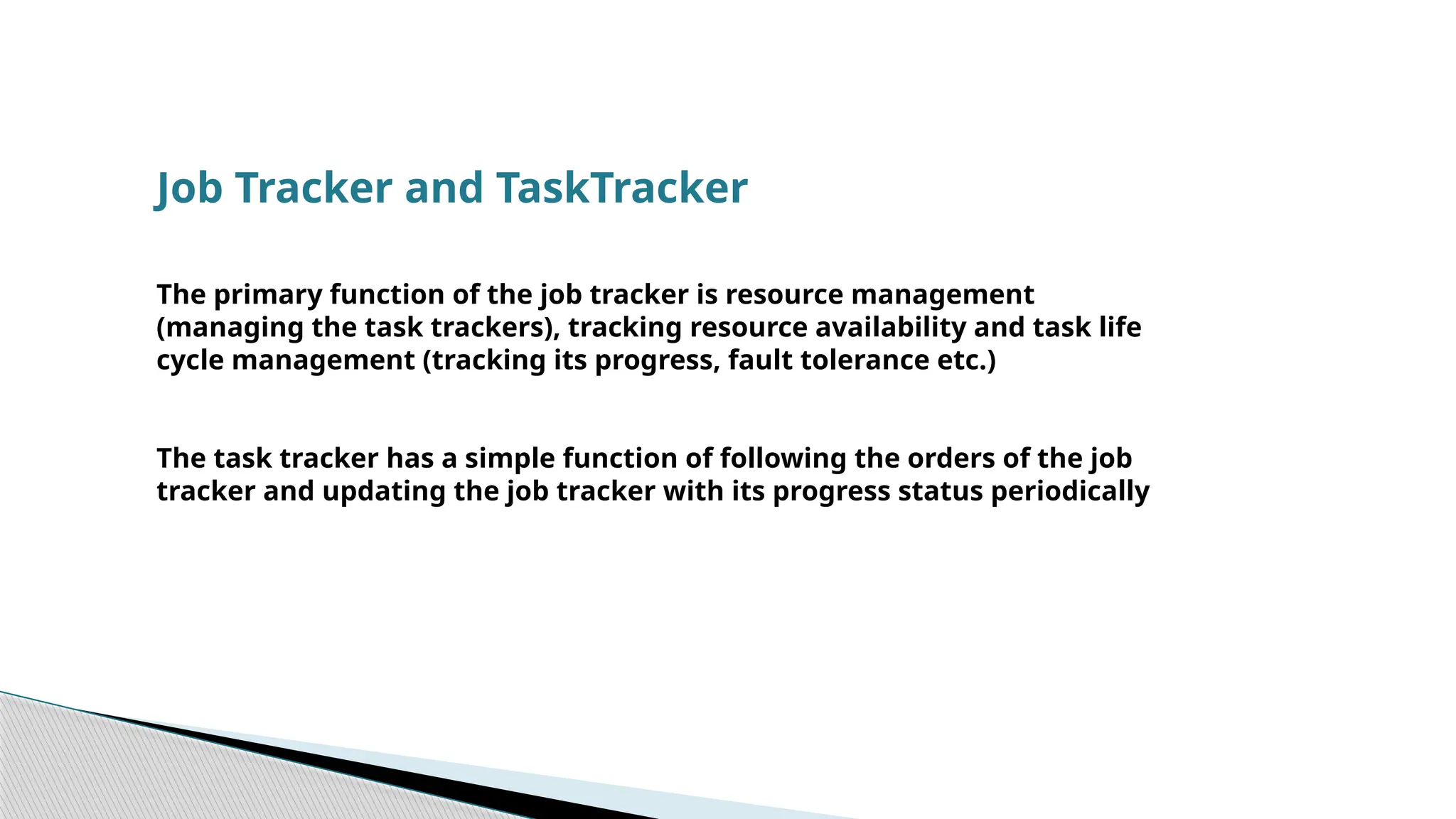 Job Tracker and TaskTracker
The primary function of the job tracker is resource management
(managing the task trackers), tracking resource availability and task life
cycle management (tracking its progress, fault tolerance etc.)
The task tracker has a simple function of following the orders of the job
tracker and updating the job tracker with its progress status periodically
 
