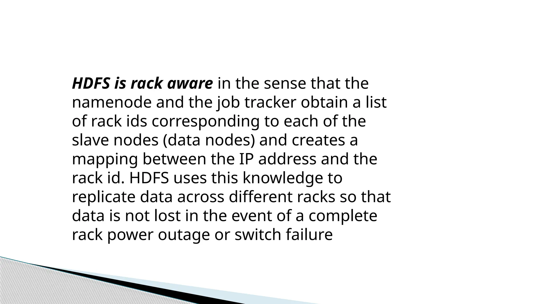 HDFS is rack aware in the sense that the
namenode and the job tracker obtain a list
of rack ids corresponding to each of the
slave nodes (data nodes) and creates a
mapping between the IP address and the
rack id. HDFS uses this knowledge to
replicate data across different racks so that
data is not lost in the event of a complete
rack power outage or switch failure
 