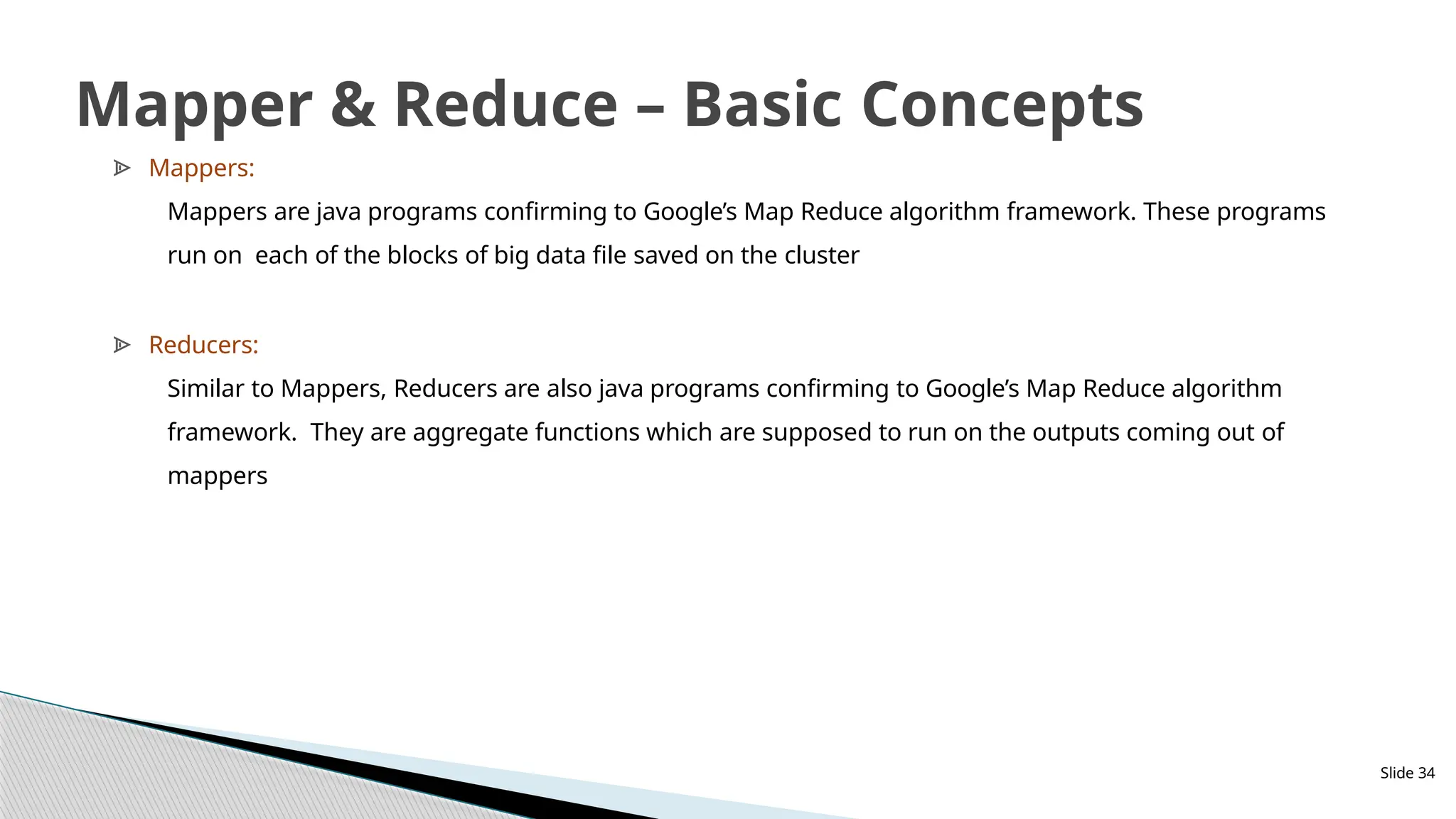 ᗍ Mappers:
Mappers are java programs confirming to Google’s Map Reduce algorithm framework. These programs
run on each of the blocks of big data file saved on the cluster
ᗍ Reducers:
Similar to Mappers, Reducers are also java programs confirming to Google’s Map Reduce algorithm
framework. They are aggregate functions which are supposed to run on the outputs coming out of
mappers
Slide 34
Mapper & Reduce – Basic Concepts
 