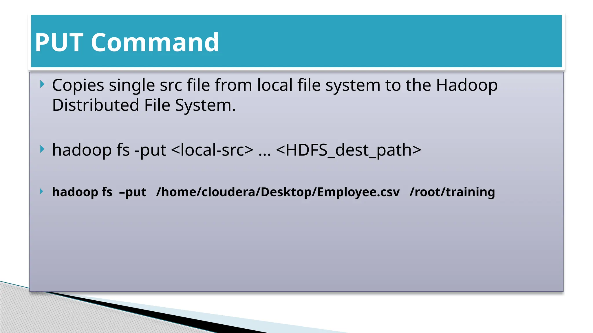  Copies single src file from local file system to the Hadoop
Distributed File System.
 hadoop fs -put <local-src> ... <HDFS_dest_path>
 hadoop fs –put /home/cloudera/Desktop/Employee.csv /root/training
PUT Command
 