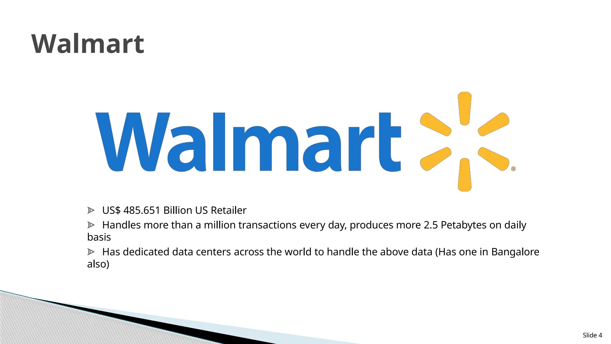 Slide 4
Walmart
ᗍ US$ 485.651 Billion US Retailer
ᗍ Handles more than a million transactions every day, produces more 2.5 Petabytes on daily
basis
ᗍ Has dedicated data centers across the world to handle the above data (Has one in Bangalore
also)
 
