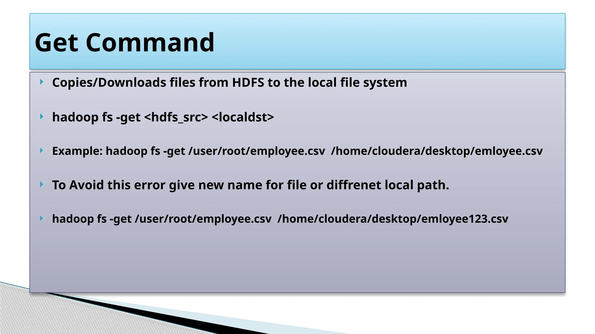  Copies/Downloads files from HDFS to the local file system
 hadoop fs -get <hdfs_src> <localdst>
 Example: hadoop fs -get /user/root/employee.csv /home/cloudera/desktop/emloyee.csv
 To Avoid this error give new name for file or diffrenet local path.
 hadoop fs -get /user/root/employee.csv /home/cloudera/desktop/emloyee123.csv
Get Command
 