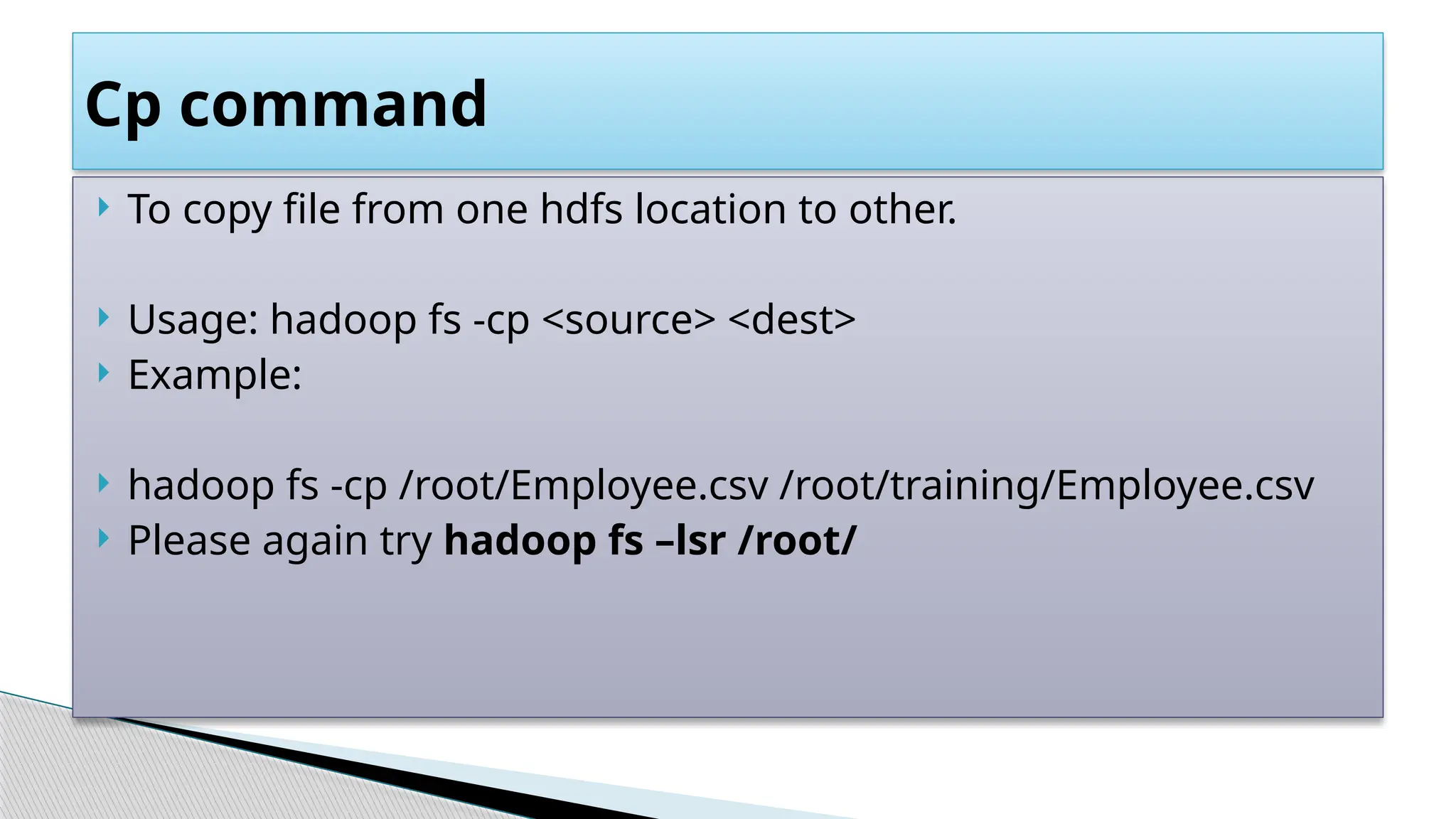  To copy file from one hdfs location to other.
 Usage: hadoop fs -cp <source> <dest>
 Example:
 hadoop fs -cp /root/Employee.csv /root/training/Employee.csv
 Please again try hadoop fs –lsr /root/
Cp command
 