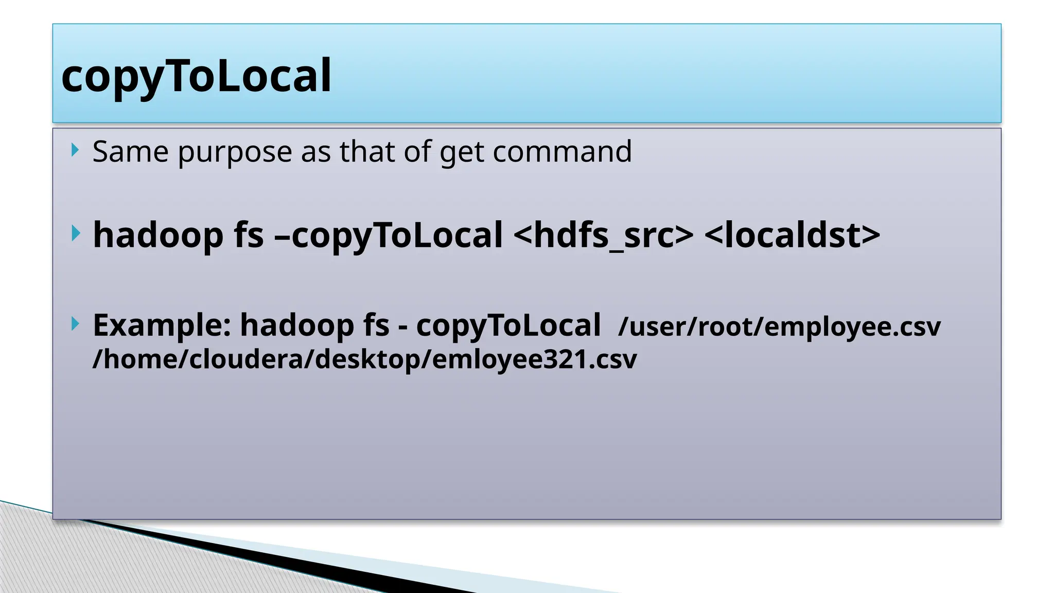  Same purpose as that of get command
 hadoop fs –copyToLocal <hdfs_src> <localdst>
 Example: hadoop fs - copyToLocal /user/root/employee.csv
/home/cloudera/desktop/emloyee321.csv
copyToLocal
 