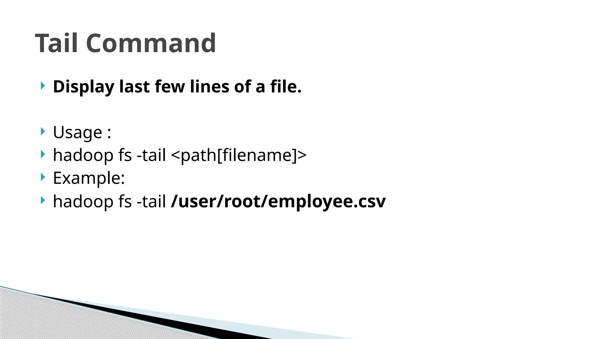  Display last few lines of a file.
 Usage :
 hadoop fs -tail <path[filename]>
 Example:
 hadoop fs -tail /user/root/employee.csv
Tail Command
 