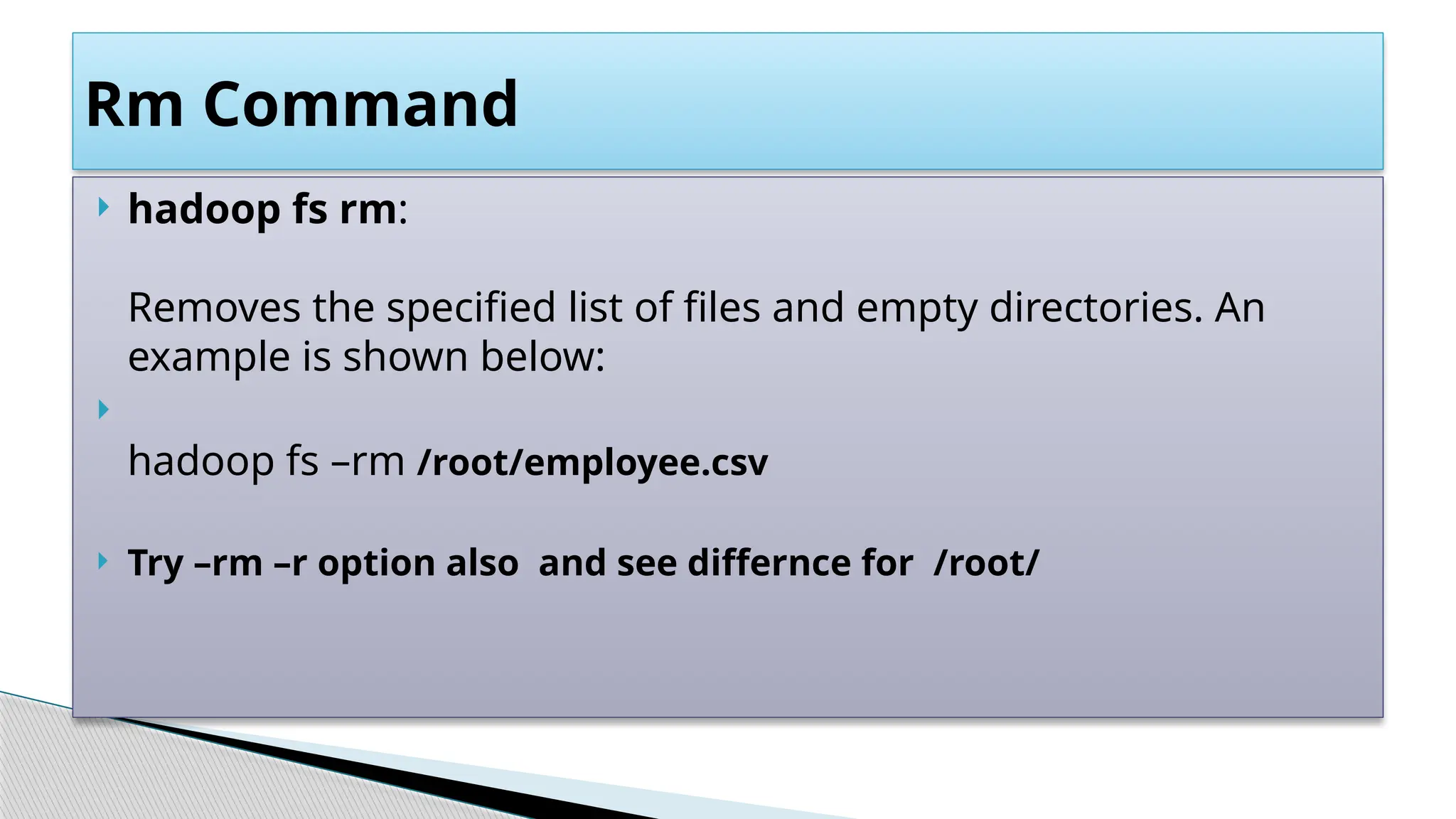  hadoop fs rm:
Removes the specified list of files and empty directories. An
example is shown below:

hadoop fs –rm /root/employee.csv
 Try –rm –r option also and see differnce for /root/
Rm Command
 