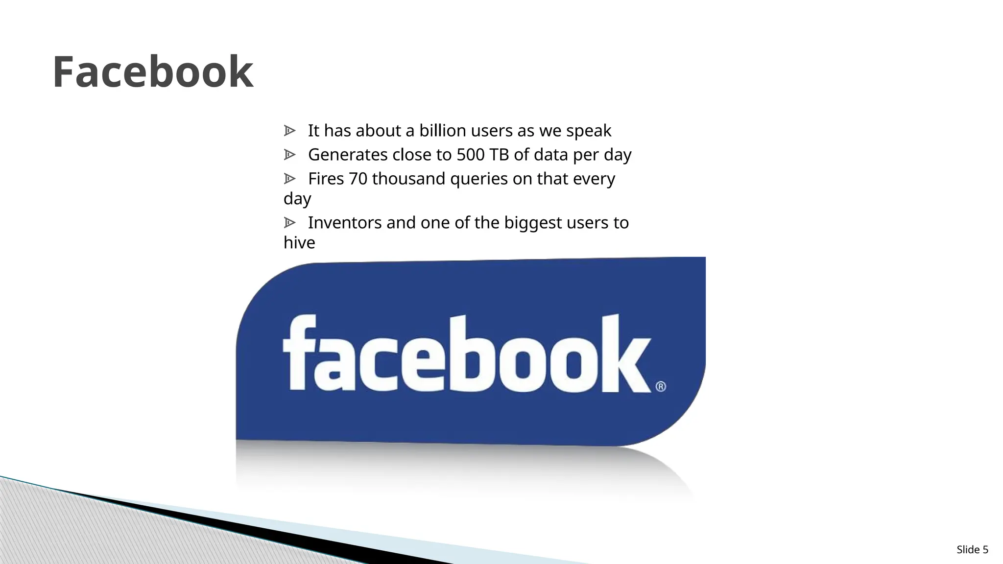 Slide 5
Facebook
ᗍ It has about a billion users as we speak
ᗍ Generates close to 500 TB of data per day
ᗍ Fires 70 thousand queries on that every
day
ᗍ Inventors and one of the biggest users to
hive
 