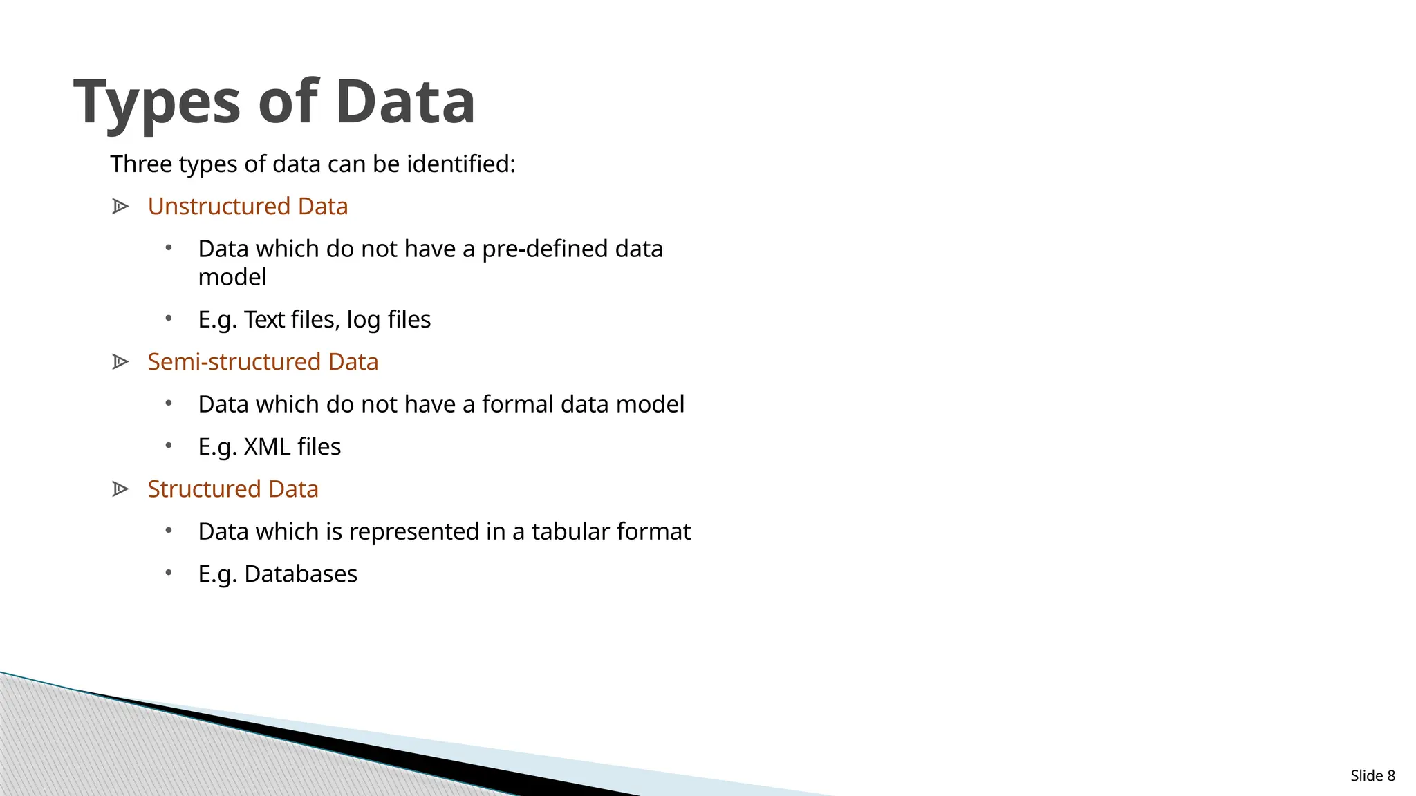 Three types of data can be identified:
ᗍ Unstructured Data
• Data which do not have a pre-defined data
model
• E.g. Text files, log files
ᗍ Semi-structured Data
• Data which do not have a formal data model
• E.g. XML files
ᗍ Structured Data
• Data which is represented in a tabular format
• E.g. Databases
Slide 8
Types of Data
 
