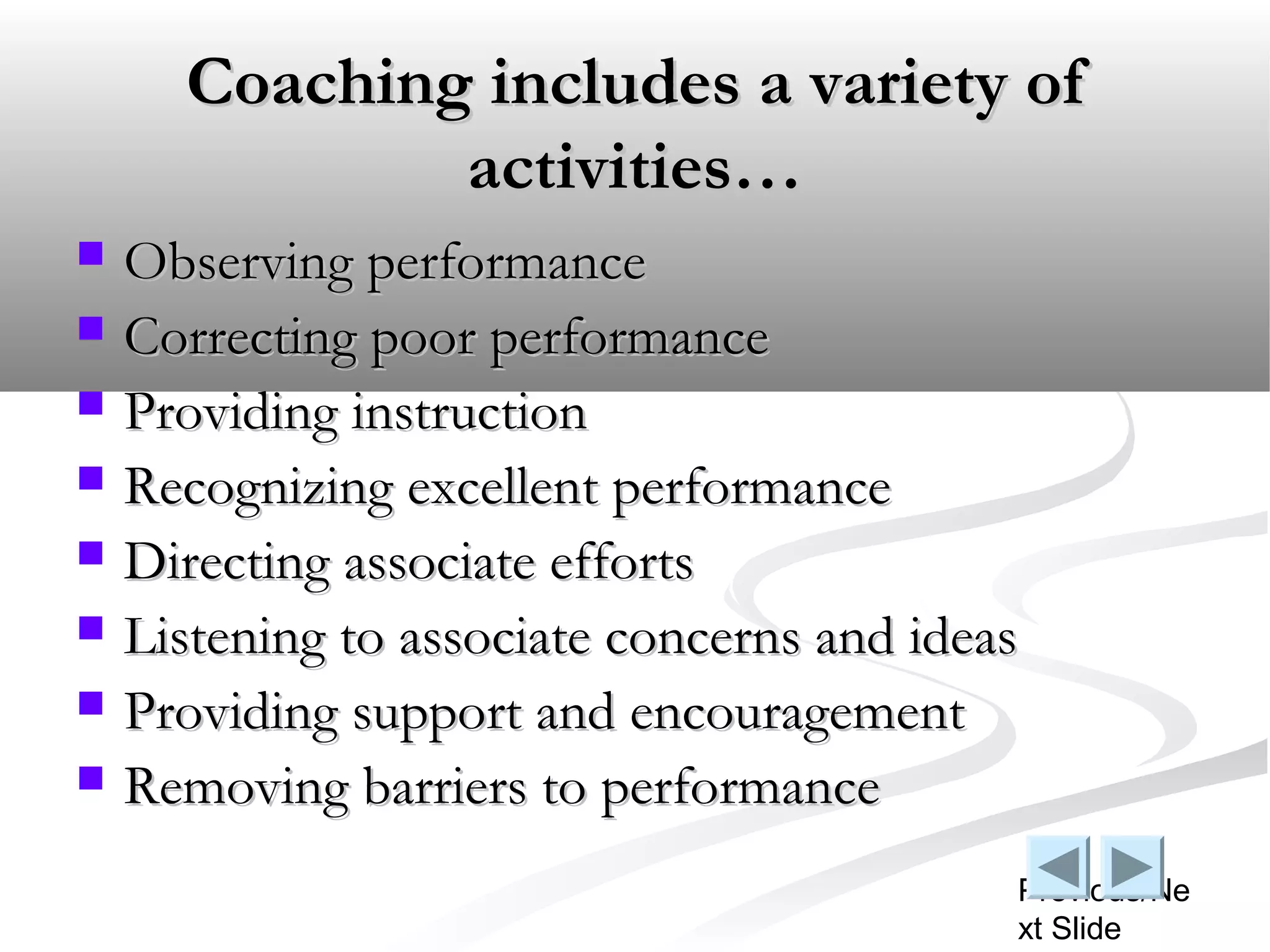 Coaching includes a variety of
              activities…
   Observing performance
   Correcting poor performance
   Providing instruction
   Recognizing excellent performance
   Directing associate efforts
   Listening to associate concerns and ideas
   Providing support and encouragement
   Removing barriers to performance
                                            Previous/Ne
                                            xt Slide
 