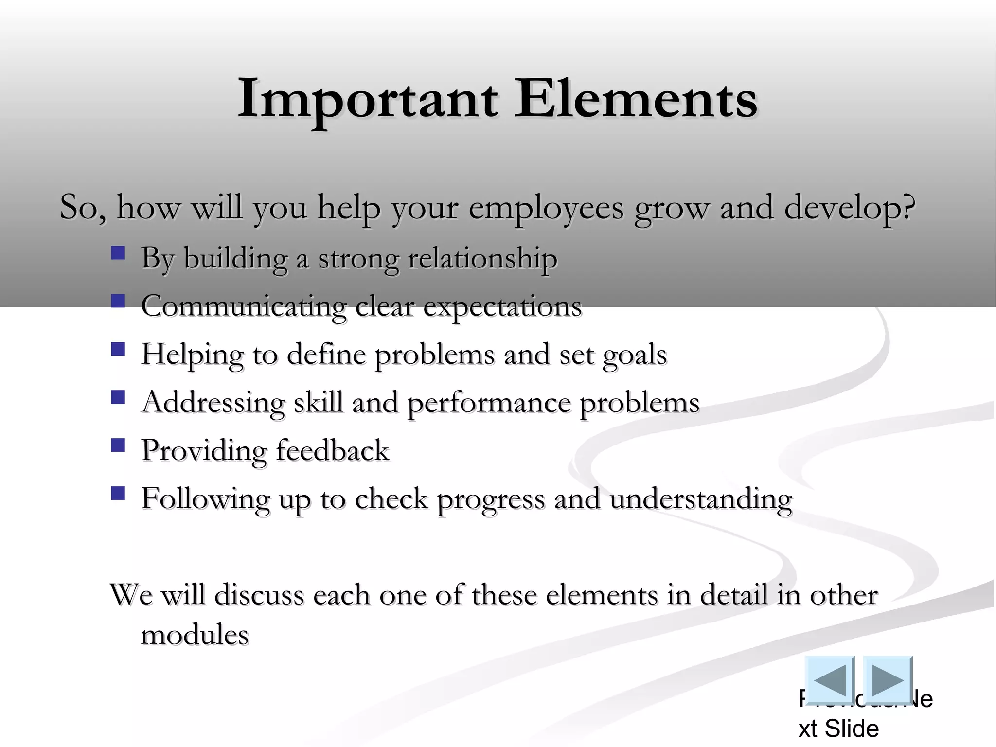 Important Elements
So, how will you help your employees grow and develop?
      By building a strong relationship
      Communicating clear expectations
      Helping to define problems and set goals
      Addressing skill and performance problems
      Providing feedback
      Following up to check progress and understanding

   We will discuss each one of these elements in detail in other
    modules
                                                          Previous/Ne
                                                          xt Slide
 
