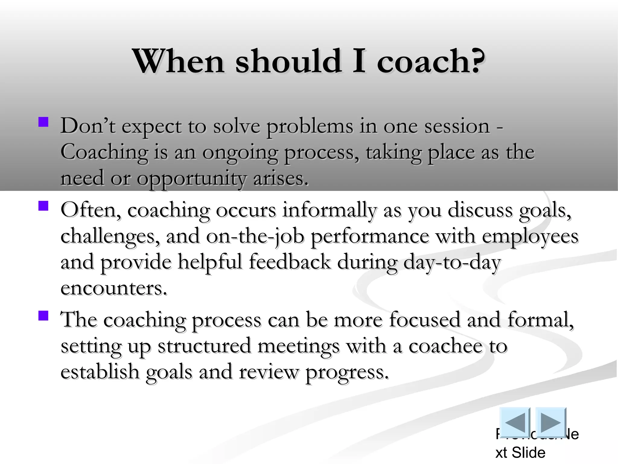 When should I coach?
   Don’t expect to solve problems in one session -
    Coaching is an ongoing process, taking place as the
    need or opportunity arises.
   Often, coaching occurs informally as you discuss goals,
    challenges, and on-the-job performance with employees
    and provide helpful feedback during day-to-day
    encounters.
   The coaching process can be more focused and formal,
    setting up structured meetings with a coachee to
    establish goals and review progress.

                                                  Previous/Ne
                                                  xt Slide
 