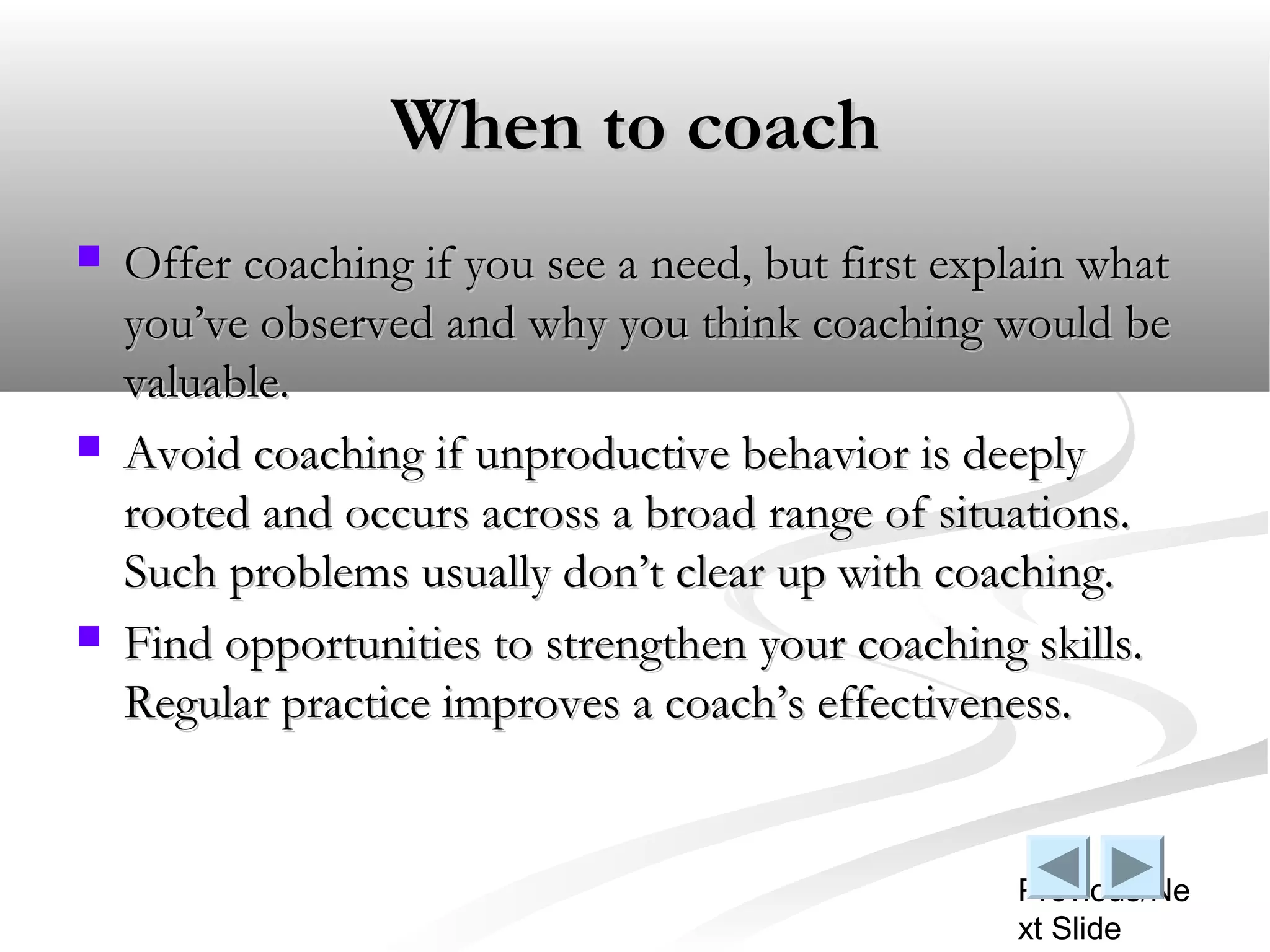 When to coach
   Offer coaching if you see a need, but first explain what
    you’ve observed and why you think coaching would be
    valuable.
   Avoid coaching if unproductive behavior is deeply
    rooted and occurs across a broad range of situations.
    Such problems usually don’t clear up with coaching.
   Find opportunities to strengthen your coaching skills.
    Regular practice improves a coach’s effectiveness.


                                                   Previous/Ne
                                                   xt Slide
 