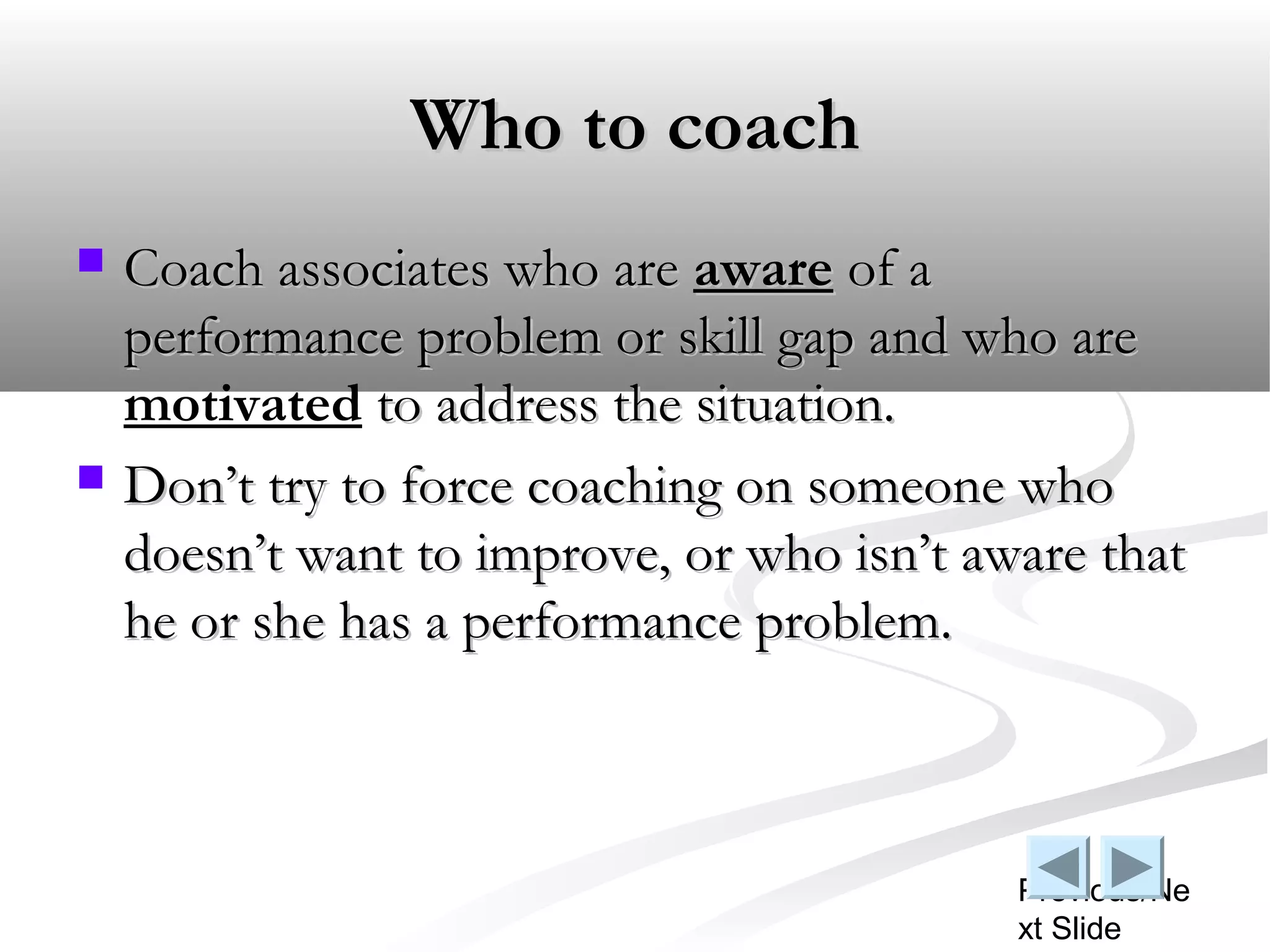 Who to coach
   Coach associates who are aware of a
    performance problem or skill gap and who are
    motivated to address the situation.
   Don’t try to force coaching on someone who
    doesn’t want to improve, or who isn’t aware that
    he or she has a performance problem.



                                            Previous/Ne
                                            xt Slide
 