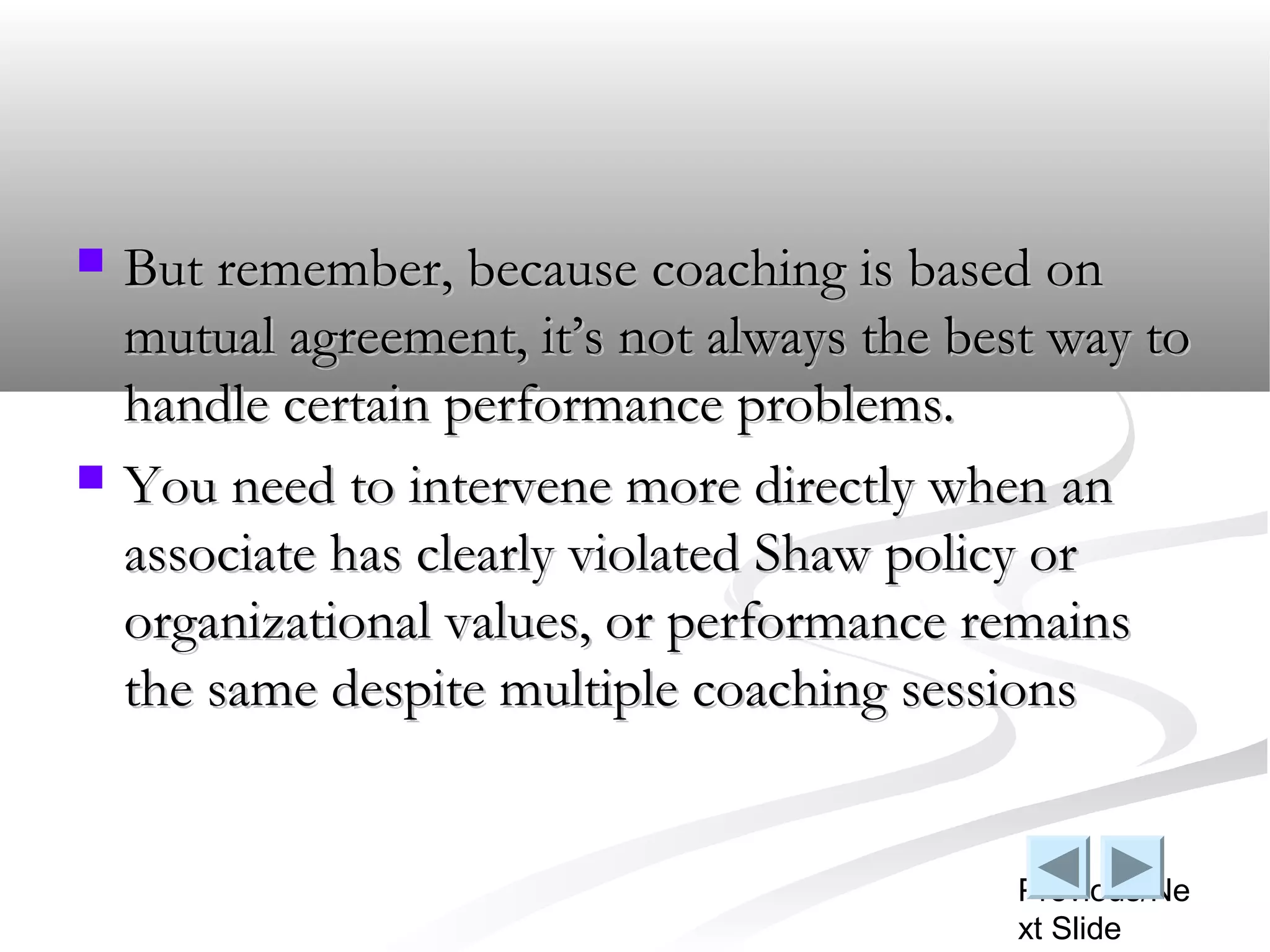    But remember, because coaching is based on
    mutual agreement, it’s not always the best way to
    handle certain performance problems.
   You need to intervene more directly when an
    associate has clearly violated Shaw policy or
    organizational values, or performance remains
    the same despite multiple coaching sessions


                                            Previous/Ne
                                            xt Slide
 