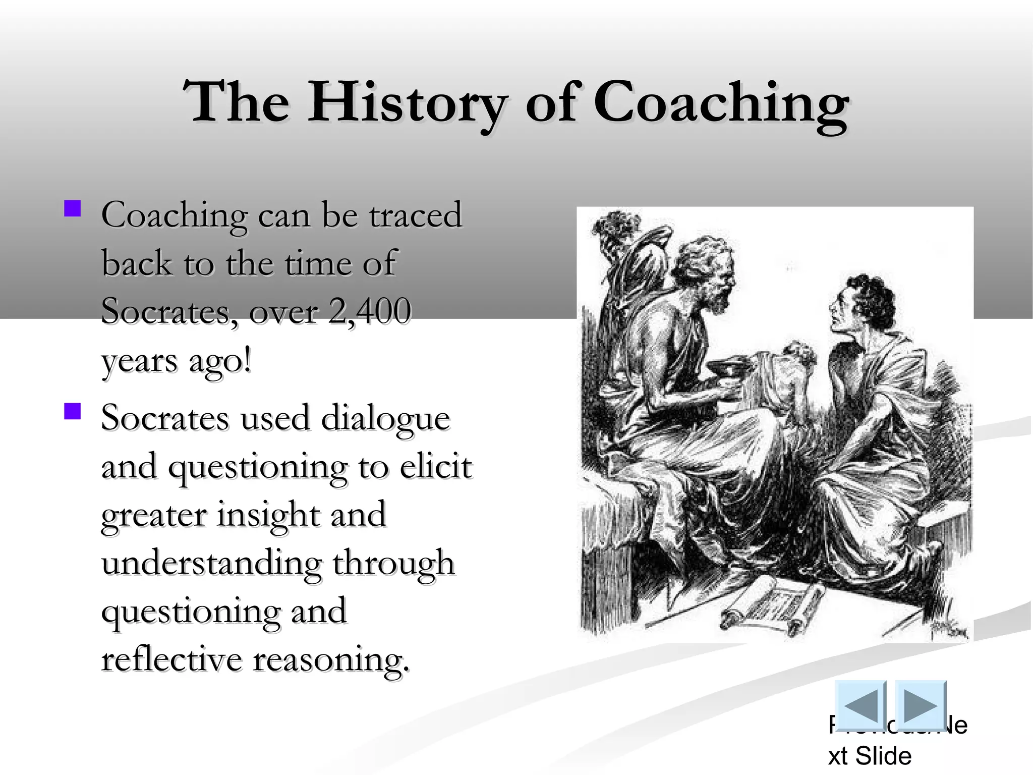 The History of Coaching
   Coaching can be traced
    back to the time of
    Socrates, over 2,400
    years ago!
   Socrates used dialogue
    and questioning to elicit
    greater insight and
    understanding through
    questioning and
    reflective reasoning.
                                Previous/Ne
                                xt Slide
 