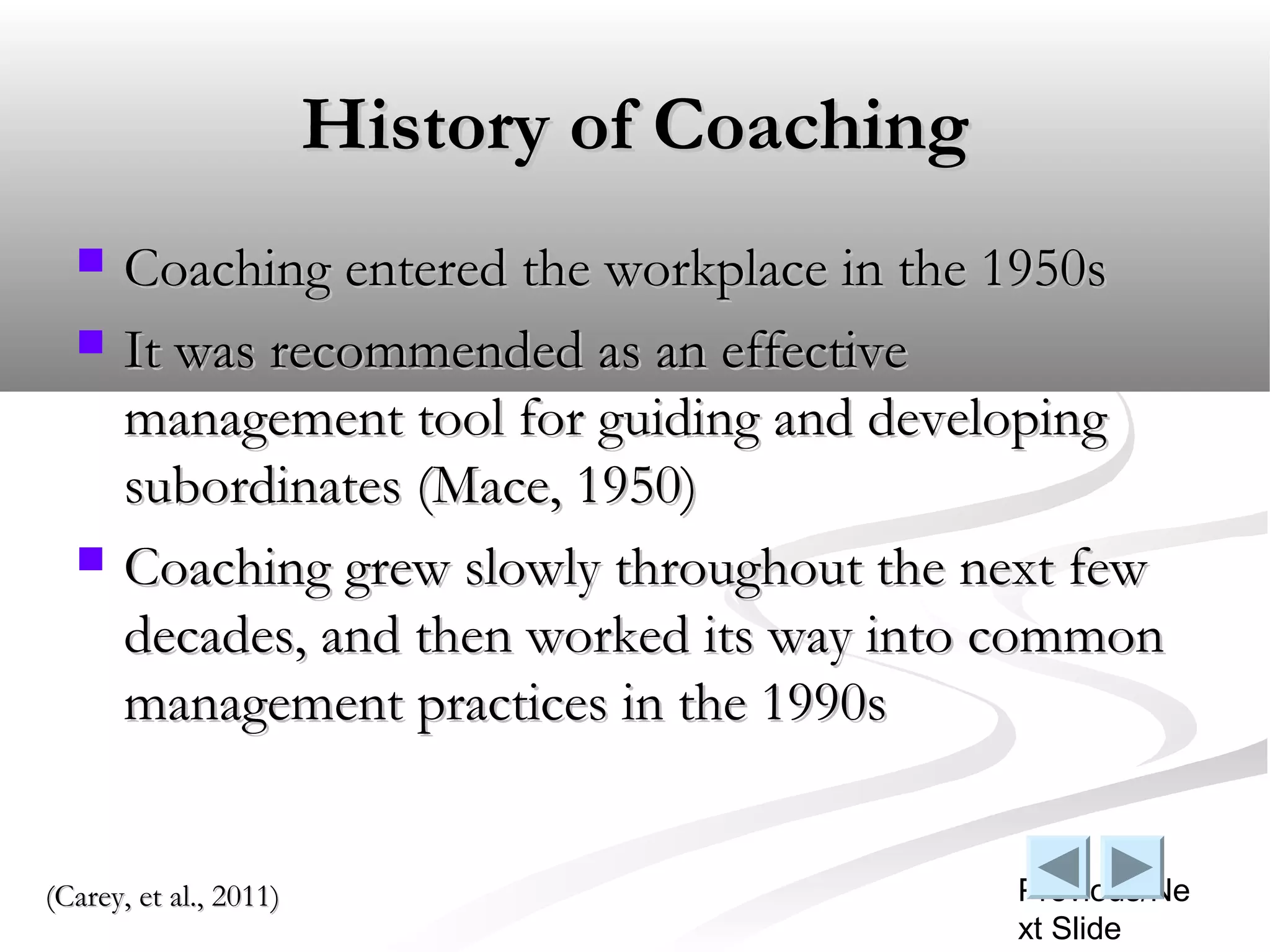 History of Coaching
     Coaching entered the workplace in the 1950s
     It was recommended as an effective
      management tool for guiding and developing
      subordinates (Mace, 1950)
     Coaching grew slowly throughout the next few
      decades, and then worked its way into common
      management practices in the 1990s


(Carey, et al., 2011)                         Previous/Ne
                                              xt Slide
 