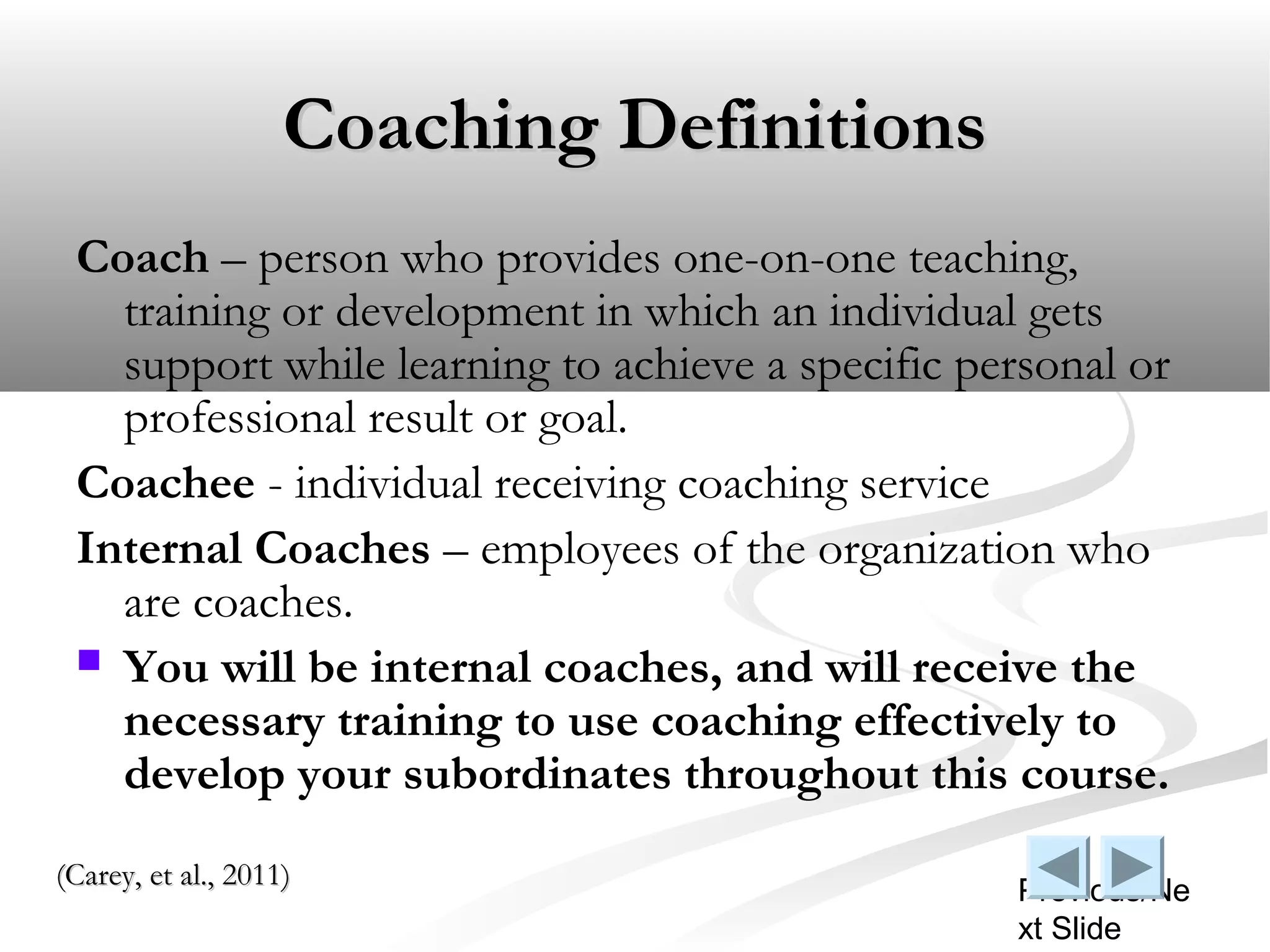 Coaching Definitions
 Coach – person who provides one-on-one teaching,
   training or development in which an individual gets
   support while learning to achieve a specific personal or
   professional result or goal.
 Coachee - individual receiving coaching service
 Internal Coaches – employees of the organization who
   are coaches.
  You will be internal coaches, and will receive the
   necessary training to use coaching effectively to
   develop your subordinates throughout this course.
(Carey, et al., 2011)
                                                  Previous/Ne
                                                  xt Slide
 