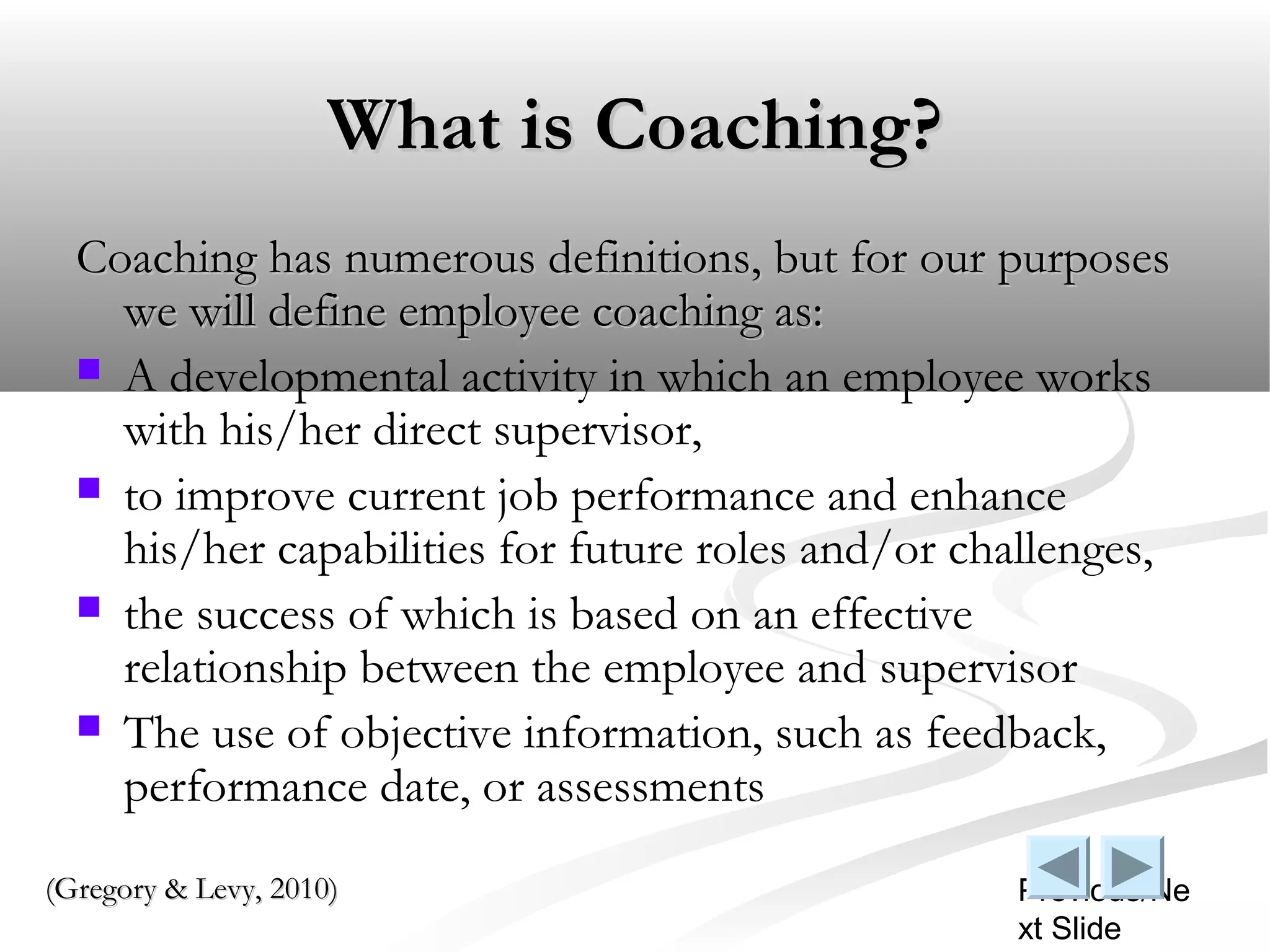 What is Coaching?
  Coaching has numerous definitions, but for our purposes
    we will define employee coaching as:
   A developmental activity in which an employee works
    with his/her direct supervisor,
   to improve current job performance and enhance
    his/her capabilities for future roles and/or challenges,
   the success of which is based on an effective
    relationship between the employee and supervisor
   The use of objective information, such as feedback,
    performance date, or assessments
(Gregory & Levy, 2010)                             Previous/Ne
                                                   xt Slide
 