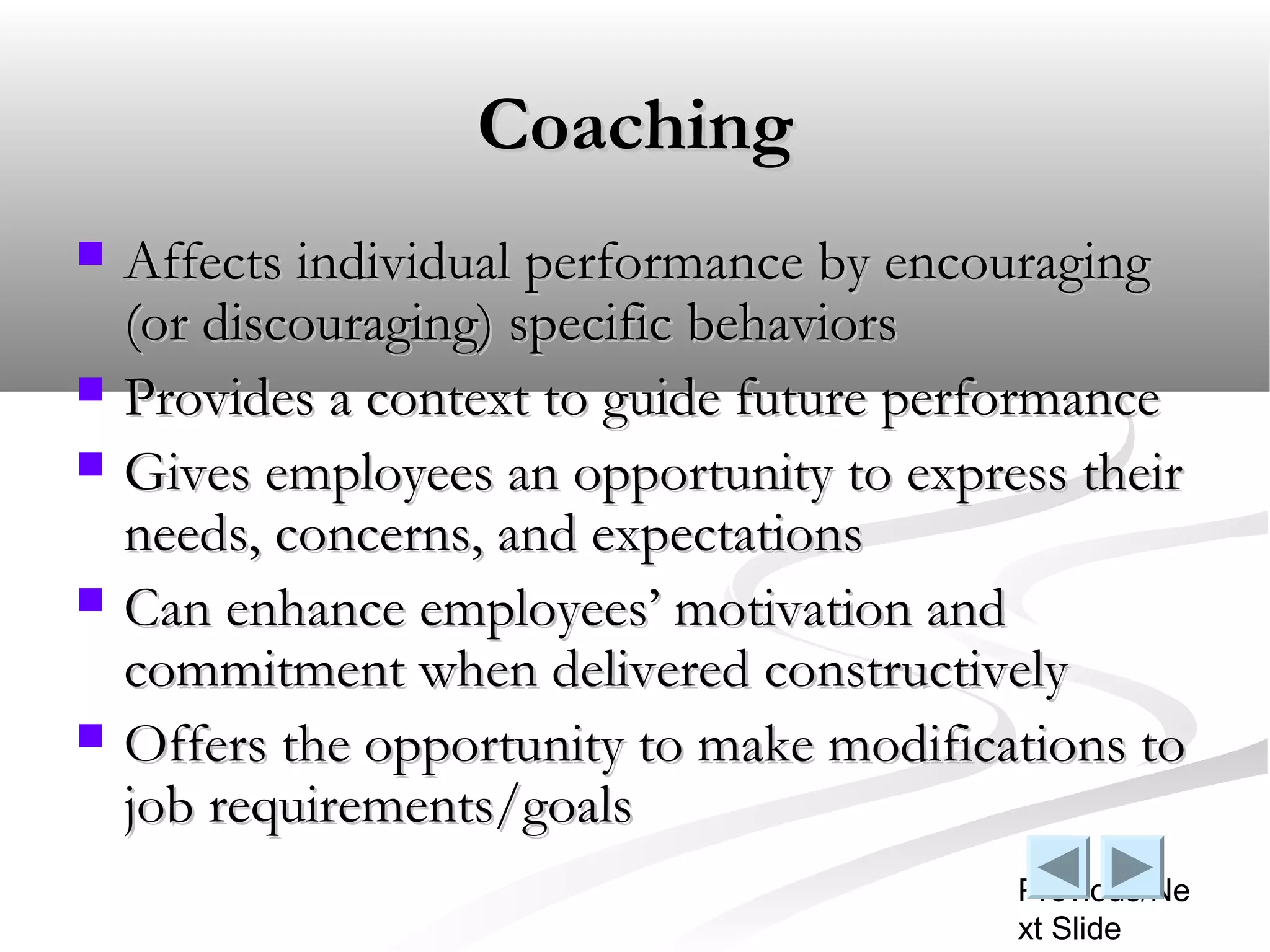 Coaching
   Affects individual performance by encouraging
    (or discouraging) specific behaviors
   Provides a context to guide future performance
   Gives employees an opportunity to express their
    needs, concerns, and expectations
   Can enhance employees’ motivation and
    commitment when delivered constructively
   Offers the opportunity to make modifications to
    job requirements/goals
                                           Previous/Ne
                                           xt Slide
 