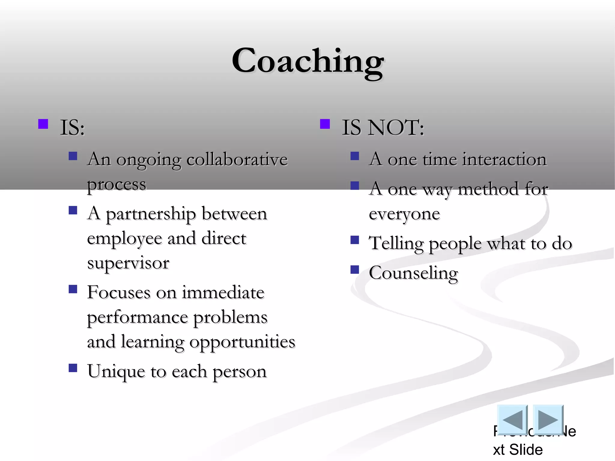 Coaching
   IS:                                   IS NOT:
         An ongoing collaborative            A one time interaction
          process                             A one way method for
         A partnership between                everyone
          employee and direct                 Telling people what to do
          supervisor                          Counseling
         Focuses on immediate
          performance problems
          and learning opportunities
         Unique to each person

                                                              Previous/Ne
                                                              xt Slide
 