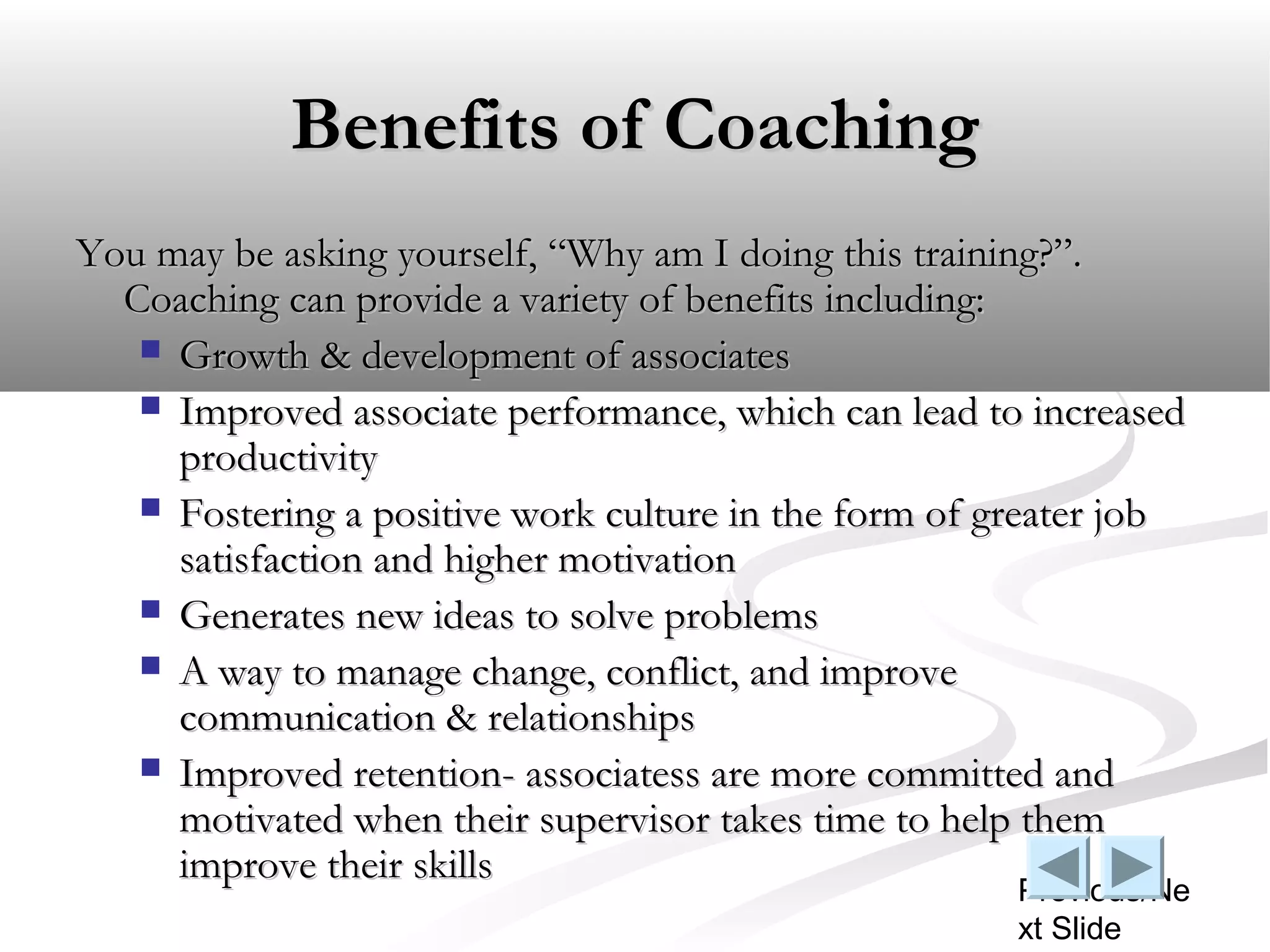 Benefits of Coaching
You may be asking yourself, “Why am I doing this training?”.
  Coaching can provide a variety of benefits including:
    Growth & development of associates
    Improved associate performance, which can lead to increased
     productivity
    Fostering a positive work culture in the form of greater job
     satisfaction and higher motivation
    Generates new ideas to solve problems
    A way to manage change, conflict, and improve
     communication & relationships
    Improved retention- associatess are more committed and
     motivated when their supervisor takes time to help them
     improve their skills
                                                       Previous/Ne
                                                       xt Slide
 