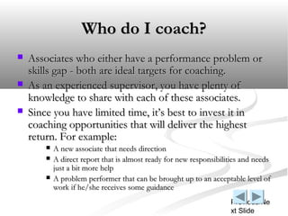 Who do I coach?
   Associates who either have a performance problem or
    skills gap - both are ideal targets for coachi...