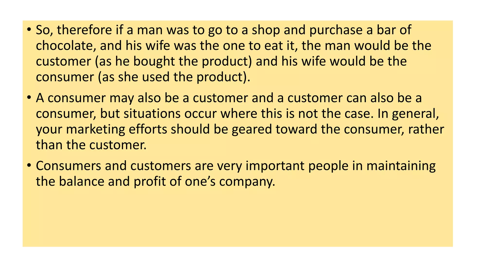 • So, therefore if a man was to go to a shop and purchase a bar of
chocolate, and his wife was the one to eat it, the man would be the
customer (as he bought the product) and his wife would be the
consumer (as she used the product).
• A consumer may also be a customer and a customer can also be a
consumer, but situations occur where this is not the case. In general,
your marketing efforts should be geared toward the consumer, rather
than the customer.
• Consumers and customers are very important people in maintaining
the balance and profit of one’s company.
 