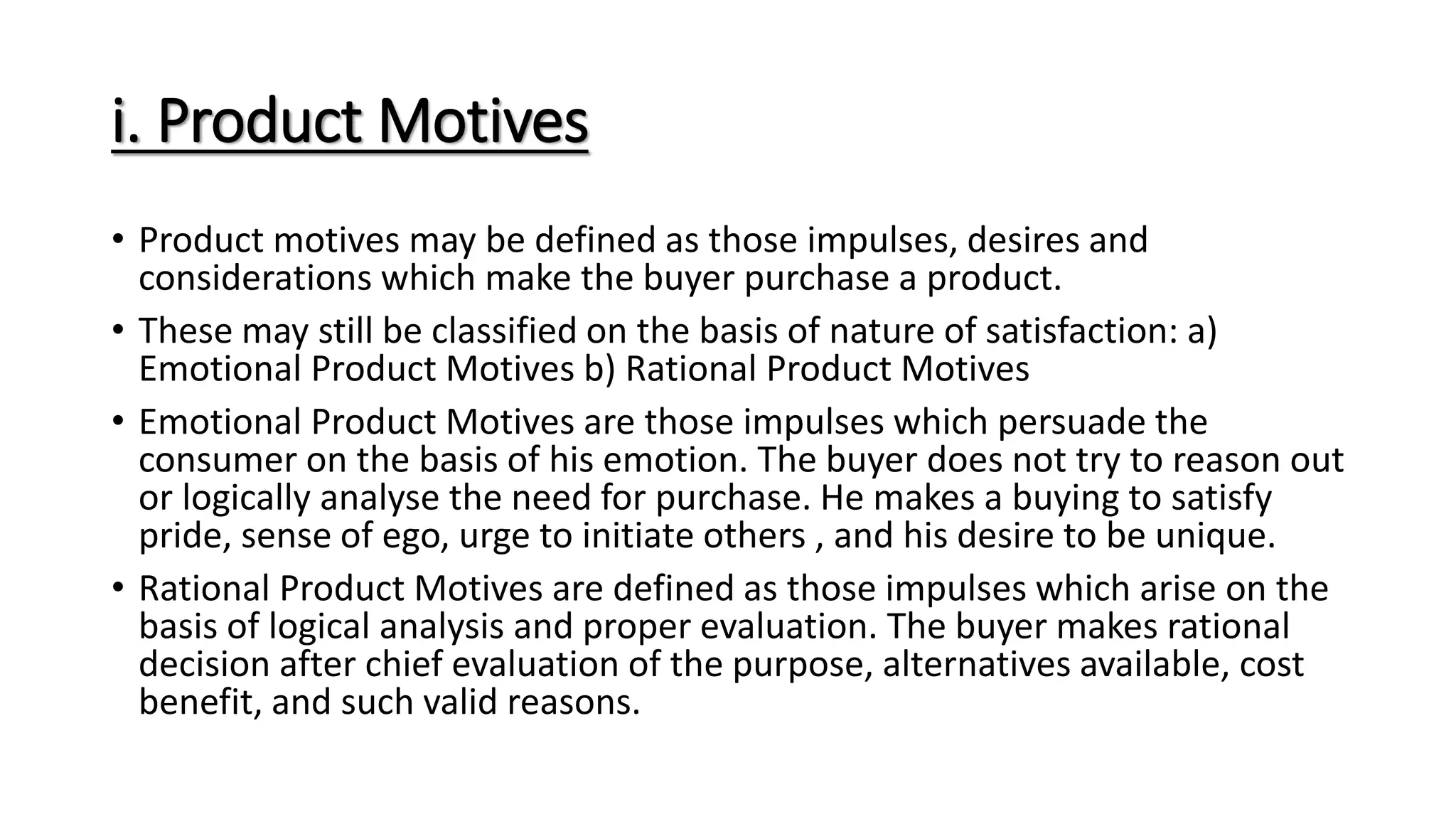 i. Product Motives
• Product motives may be defined as those impulses, desires and
considerations which make the buyer purchase a product.
• These may still be classified on the basis of nature of satisfaction: a)
Emotional Product Motives b) Rational Product Motives
• Emotional Product Motives are those impulses which persuade the
consumer on the basis of his emotion. The buyer does not try to reason out
or logically analyse the need for purchase. He makes a buying to satisfy
pride, sense of ego, urge to initiate others , and his desire to be unique.
• Rational Product Motives are defined as those impulses which arise on the
basis of logical analysis and proper evaluation. The buyer makes rational
decision after chief evaluation of the purpose, alternatives available, cost
benefit, and such valid reasons.
 