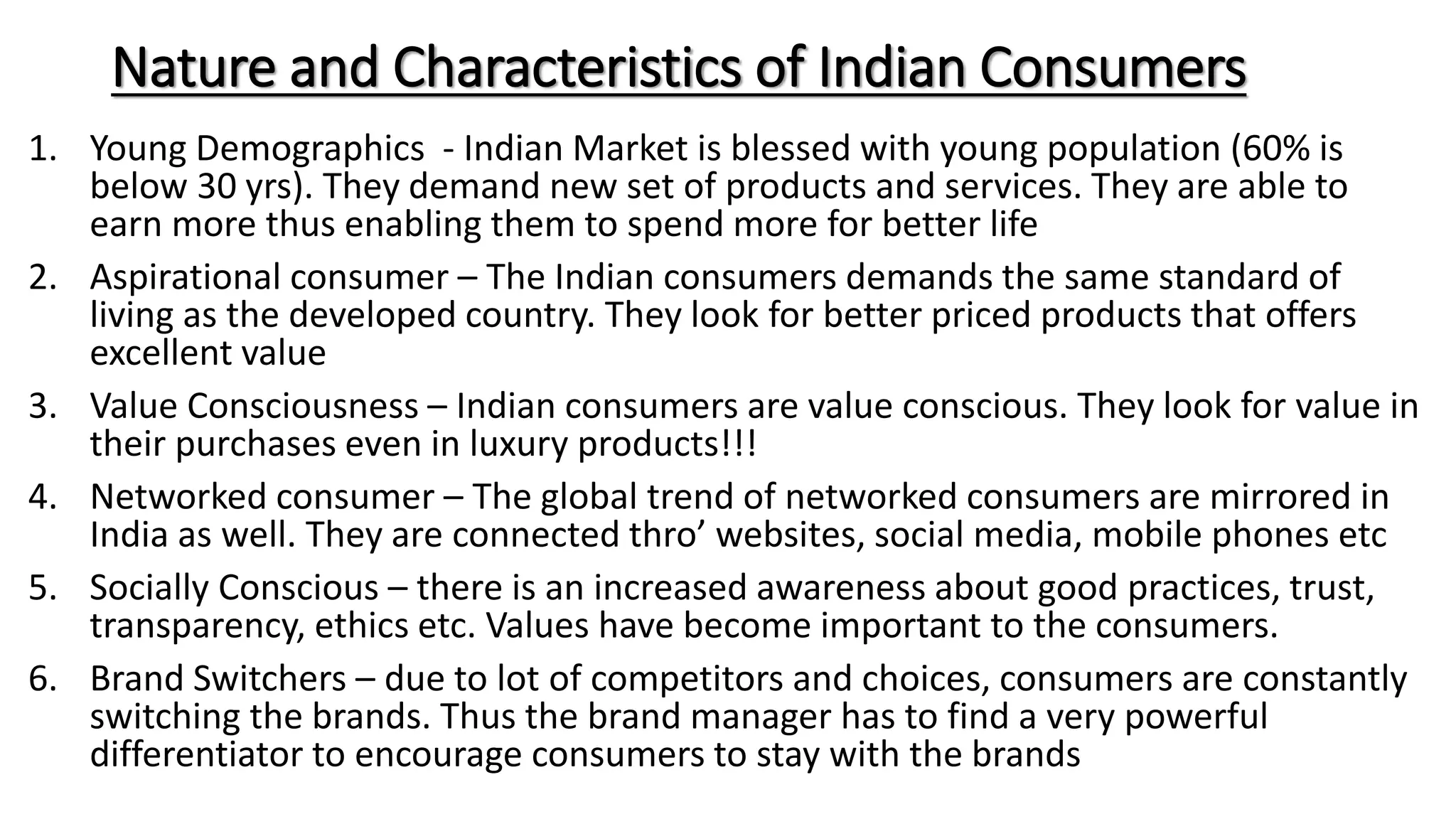 Nature and Characteristics of Indian Consumers
1. Young Demographics - Indian Market is blessed with young population (60% is
below 30 yrs). They demand new set of products and services. They are able to
earn more thus enabling them to spend more for better life
2. Aspirational consumer – The Indian consumers demands the same standard of
living as the developed country. They look for better priced products that offers
excellent value
3. Value Consciousness – Indian consumers are value conscious. They look for value in
their purchases even in luxury products!!!
4. Networked consumer – The global trend of networked consumers are mirrored in
India as well. They are connected thro’ websites, social media, mobile phones etc
5. Socially Conscious – there is an increased awareness about good practices, trust,
transparency, ethics etc. Values have become important to the consumers.
6. Brand Switchers – due to lot of competitors and choices, consumers are constantly
switching the brands. Thus the brand manager has to find a very powerful
differentiator to encourage consumers to stay with the brands
 