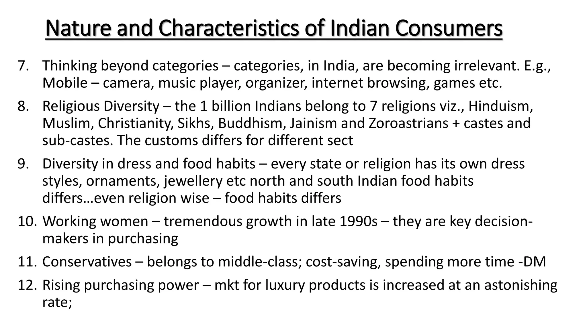 Nature and Characteristics of Indian Consumers
7. Thinking beyond categories – categories, in India, are becoming irrelevant. E.g.,
Mobile – camera, music player, organizer, internet browsing, games etc.
8. Religious Diversity – the 1 billion Indians belong to 7 religions viz., Hinduism,
Muslim, Christianity, Sikhs, Buddhism, Jainism and Zoroastrians + castes and
sub-castes. The customs differs for different sect
9. Diversity in dress and food habits – every state or religion has its own dress
styles, ornaments, jewellery etc north and south Indian food habits
differs…even religion wise – food habits differs
10. Working women – tremendous growth in late 1990s – they are key decision-
makers in purchasing
11. Conservatives – belongs to middle-class; cost-saving, spending more time -DM
12. Rising purchasing power – mkt for luxury products is increased at an astonishing
rate;
 