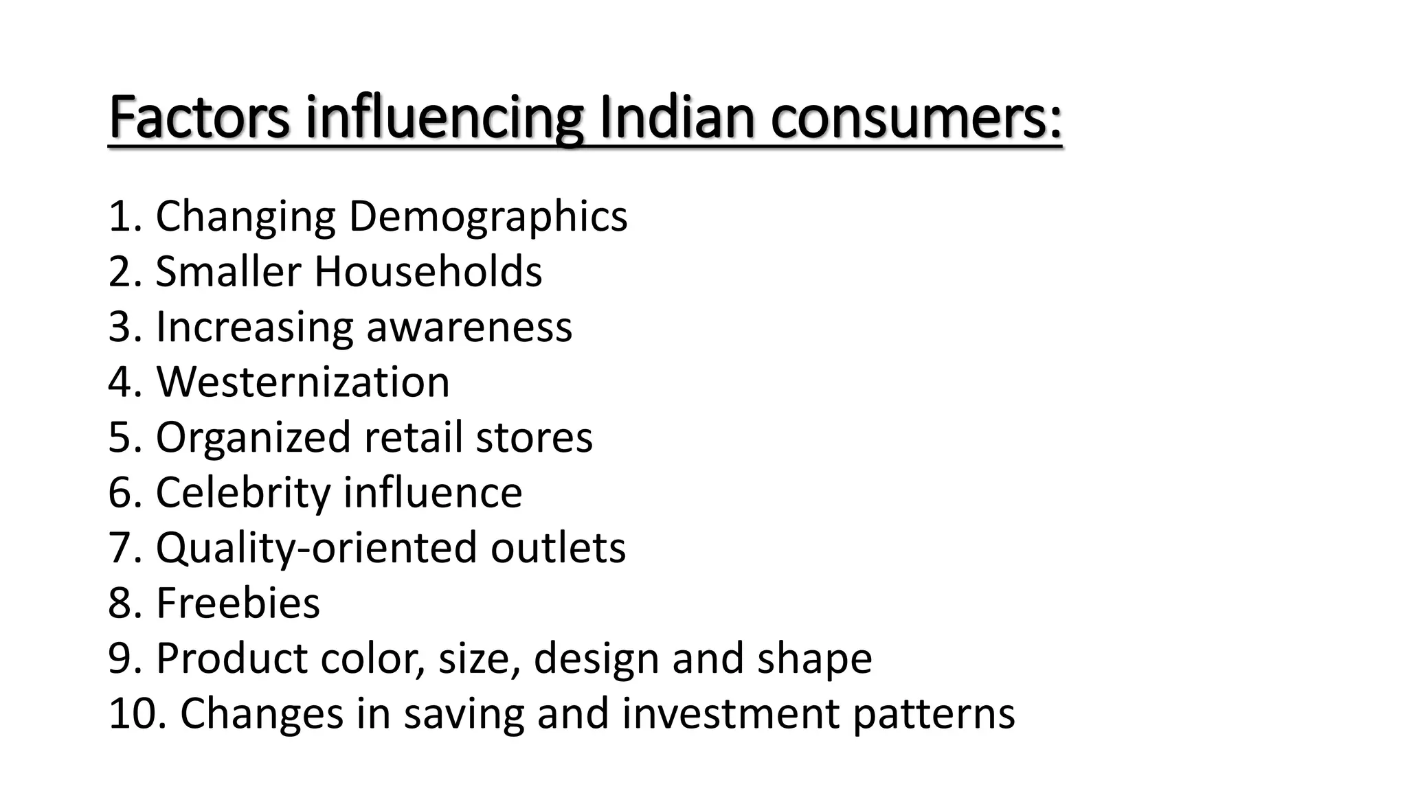 Factors influencing Indian consumers:
1. Changing Demographics
2. Smaller Households
3. Increasing awareness
4. Westernization
5. Organized retail stores
6. Celebrity influence
7. Quality-oriented outlets
8. Freebies
9. Product color, size, design and shape
10. Changes in saving and investment patterns
 