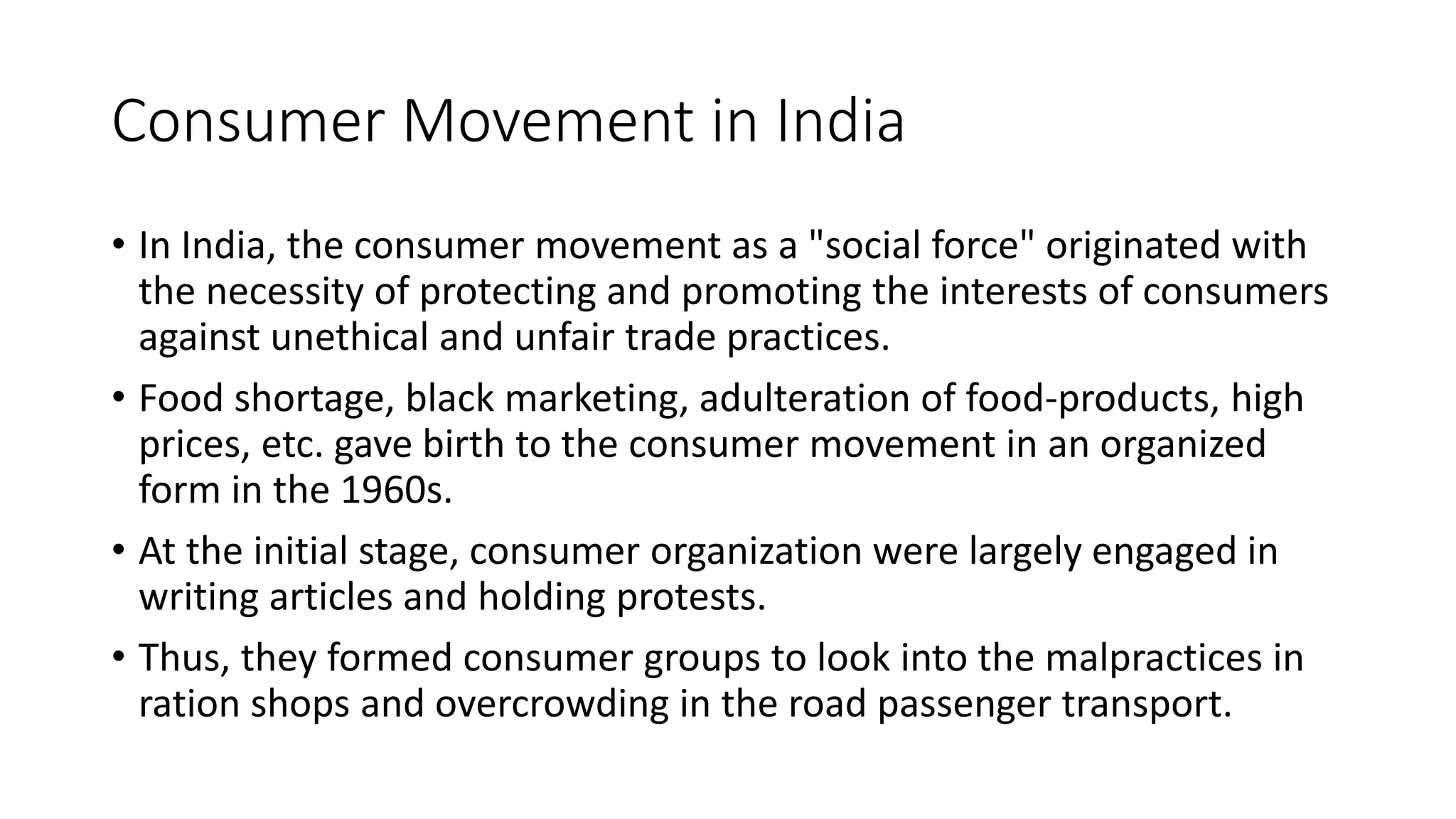 Consumer Movement in India
• In India, the consumer movement as a "social force" originated with
the necessity of protecting and promoting the interests of consumers
against unethical and unfair trade practices.
• Food shortage, black marketing, adulteration of food-products, high
prices, etc. gave birth to the consumer movement in an organized
form in the 1960s.
• At the initial stage, consumer organization were largely engaged in
writing articles and holding protests.
• Thus, they formed consumer groups to look into the malpractices in
ration shops and overcrowding in the road passenger transport.
 