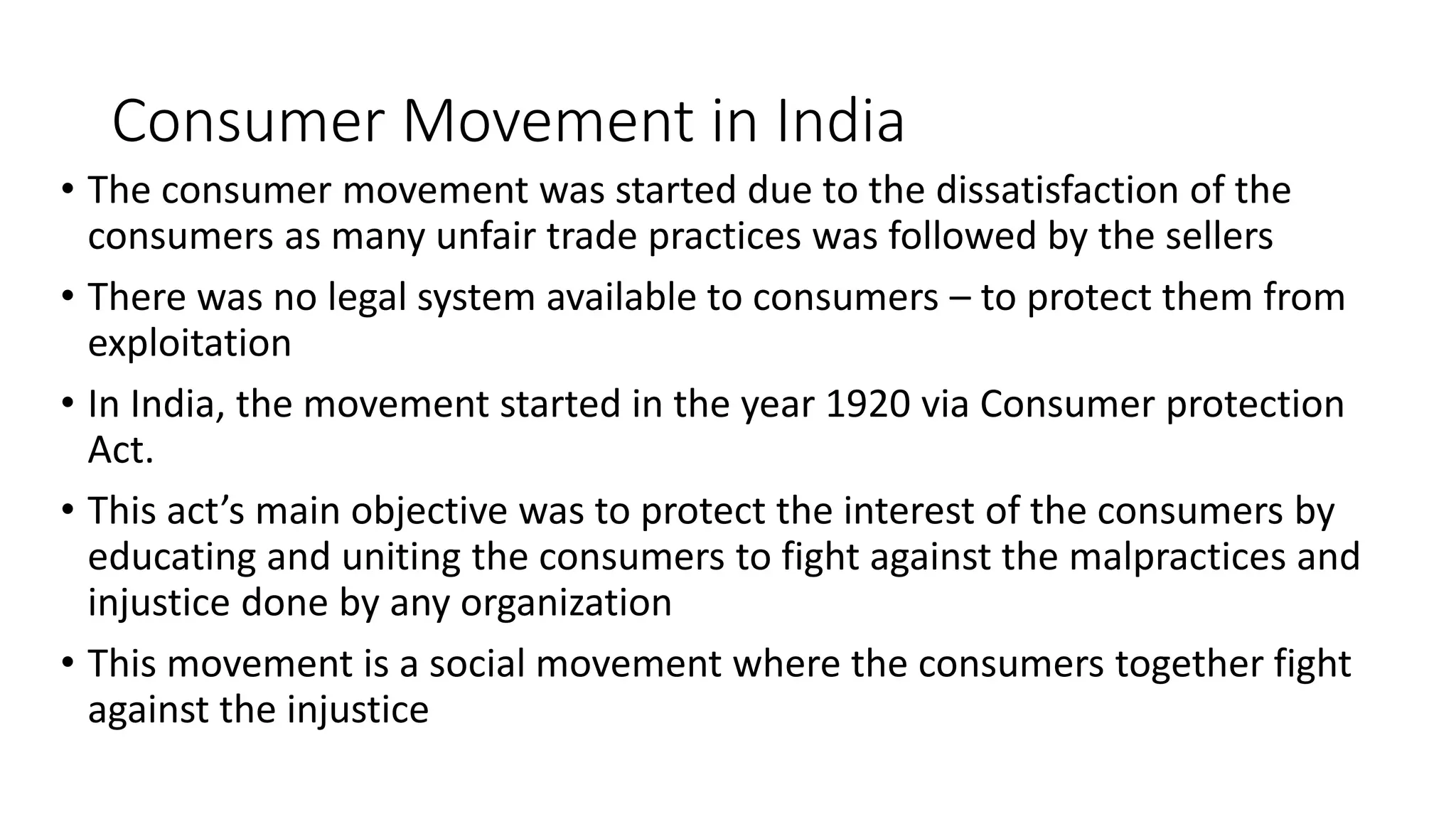 Consumer Movement in India
• The consumer movement was started due to the dissatisfaction of the
consumers as many unfair trade practices was followed by the sellers
• There was no legal system available to consumers – to protect them from
exploitation
• In India, the movement started in the year 1920 via Consumer protection
Act.
• This act’s main objective was to protect the interest of the consumers by
educating and uniting the consumers to fight against the malpractices and
injustice done by any organization
• This movement is a social movement where the consumers together fight
against the injustice
 