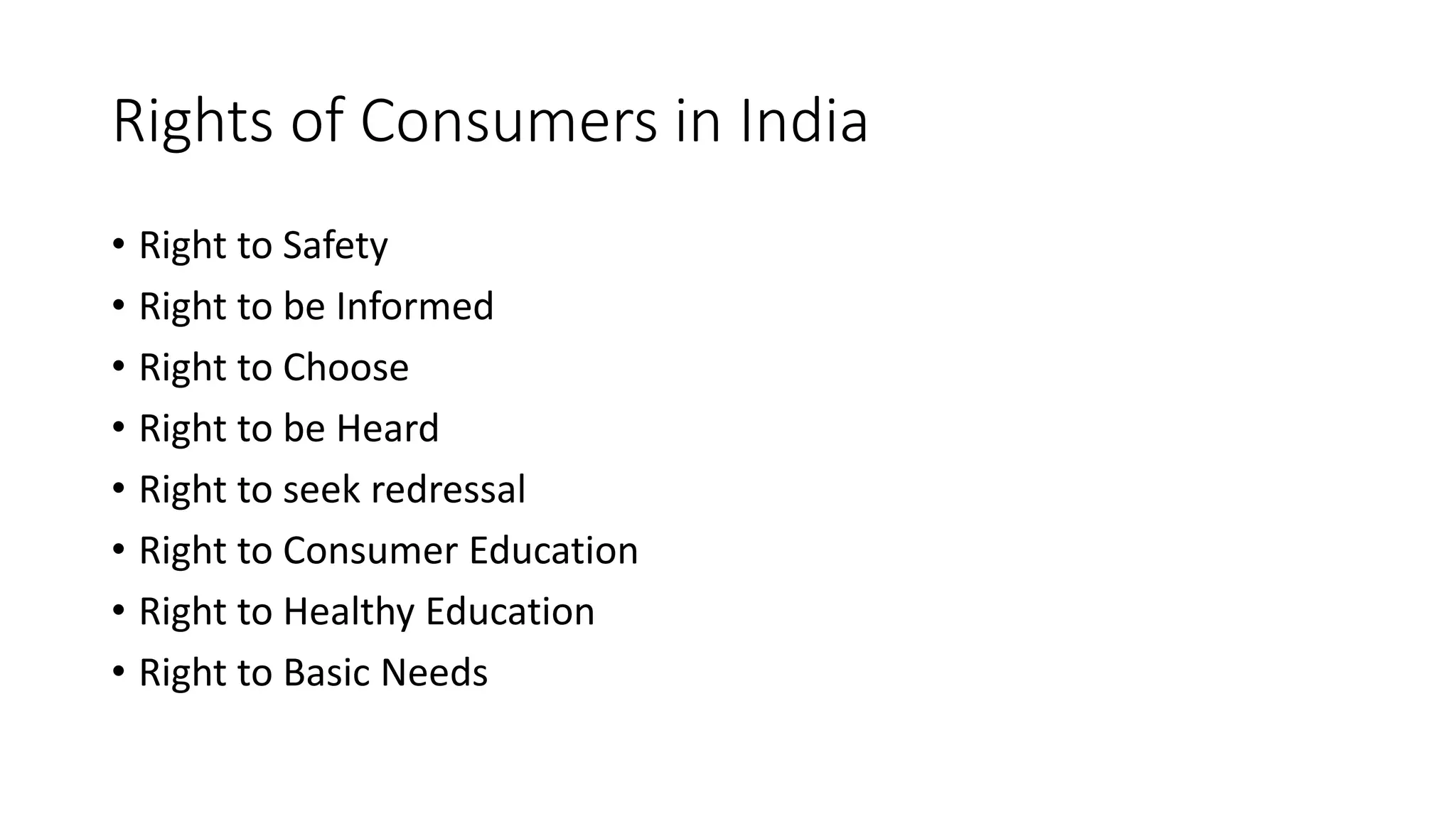 Rights of Consumers in India
• Right to Safety
• Right to be Informed
• Right to Choose
• Right to be Heard
• Right to seek redressal
• Right to Consumer Education
• Right to Healthy Education
• Right to Basic Needs
 