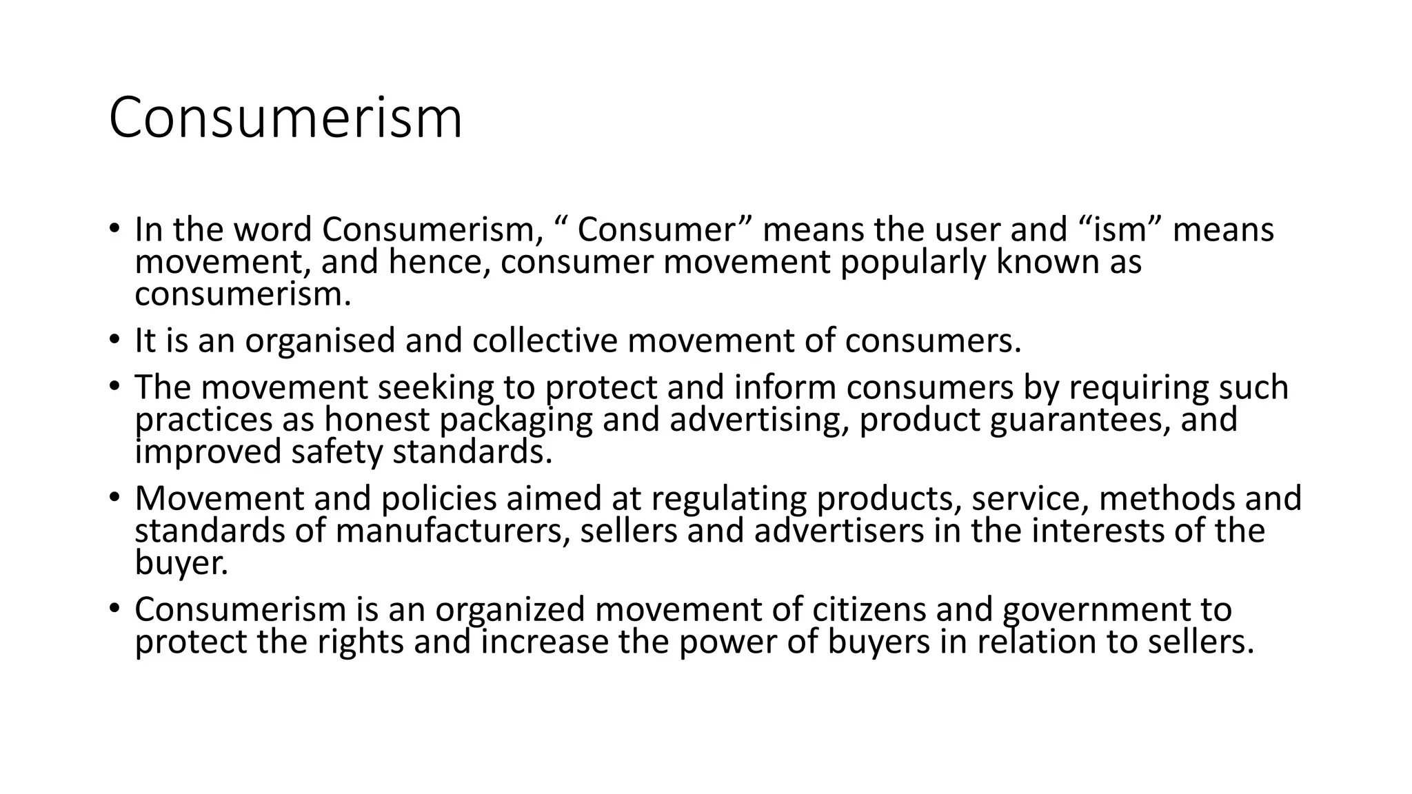 Consumerism
• In the word Consumerism, “ Consumer” means the user and “ism” means
movement, and hence, consumer movement popularly known as
consumerism.
• It is an organised and collective movement of consumers.
• The movement seeking to protect and inform consumers by requiring such
practices as honest packaging and advertising, product guarantees, and
improved safety standards.
• Movement and policies aimed at regulating products, service, methods and
standards of manufacturers, sellers and advertisers in the interests of the
buyer.
• Consumerism is an organized movement of citizens and government to
protect the rights and increase the power of buyers in relation to sellers.
 