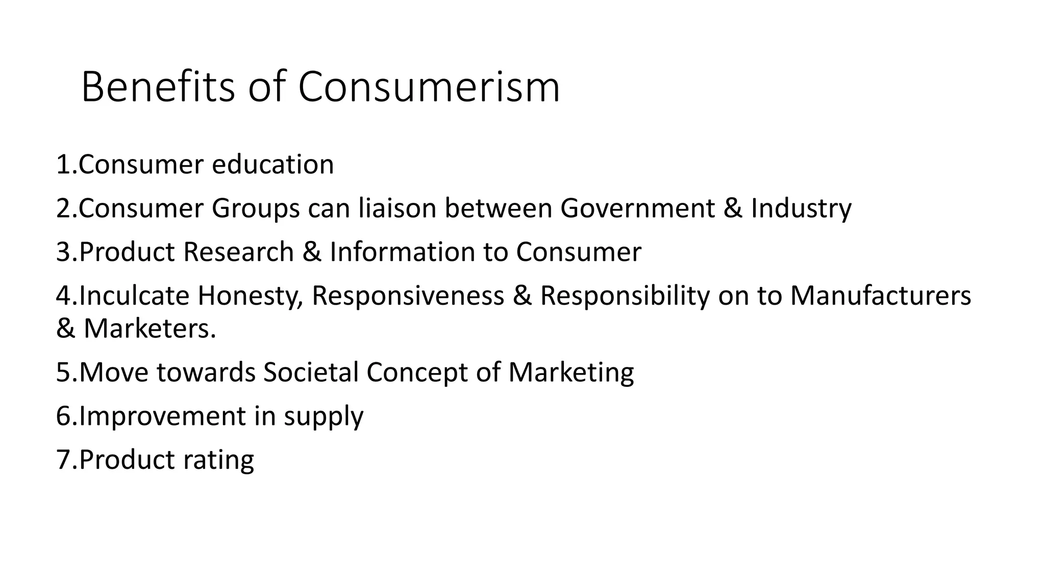 Benefits of Consumerism
1.Consumer education
2.Consumer Groups can liaison between Government & Industry
3.Product Research & Information to Consumer
4.Inculcate Honesty, Responsiveness & Responsibility on to Manufacturers
& Marketers.
5.Move towards Societal Concept of Marketing
6.Improvement in supply
7.Product rating
 
