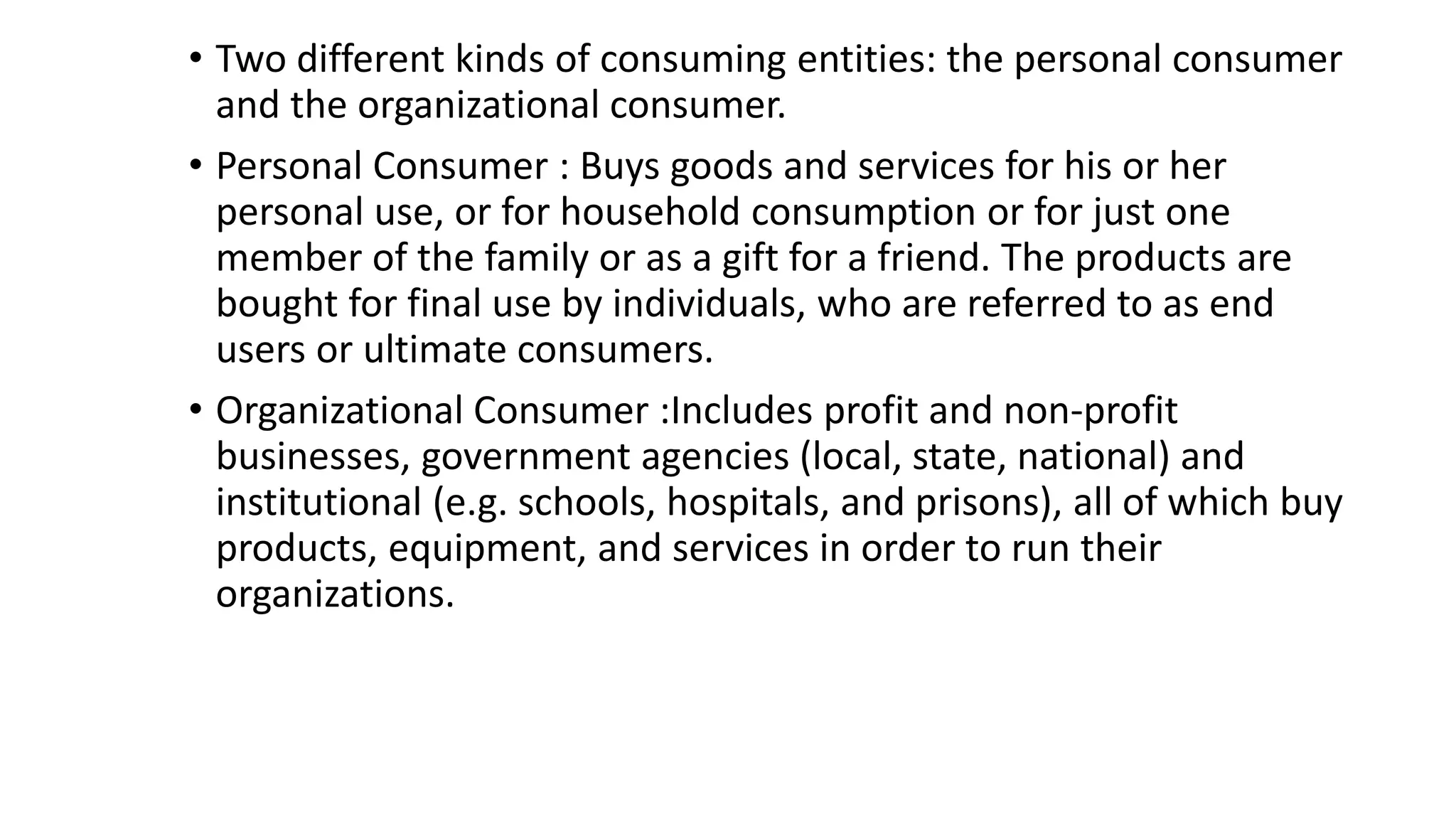 • Two different kinds of consuming entities: the personal consumer
and the organizational consumer.
• Personal Consumer : Buys goods and services for his or her
personal use, or for household consumption or for just one
member of the family or as a gift for a friend. The products are
bought for final use by individuals, who are referred to as end
users or ultimate consumers.
• Organizational Consumer :Includes profit and non-profit
businesses, government agencies (local, state, national) and
institutional (e.g. schools, hospitals, and prisons), all of which buy
products, equipment, and services in order to run their
organizations.
 