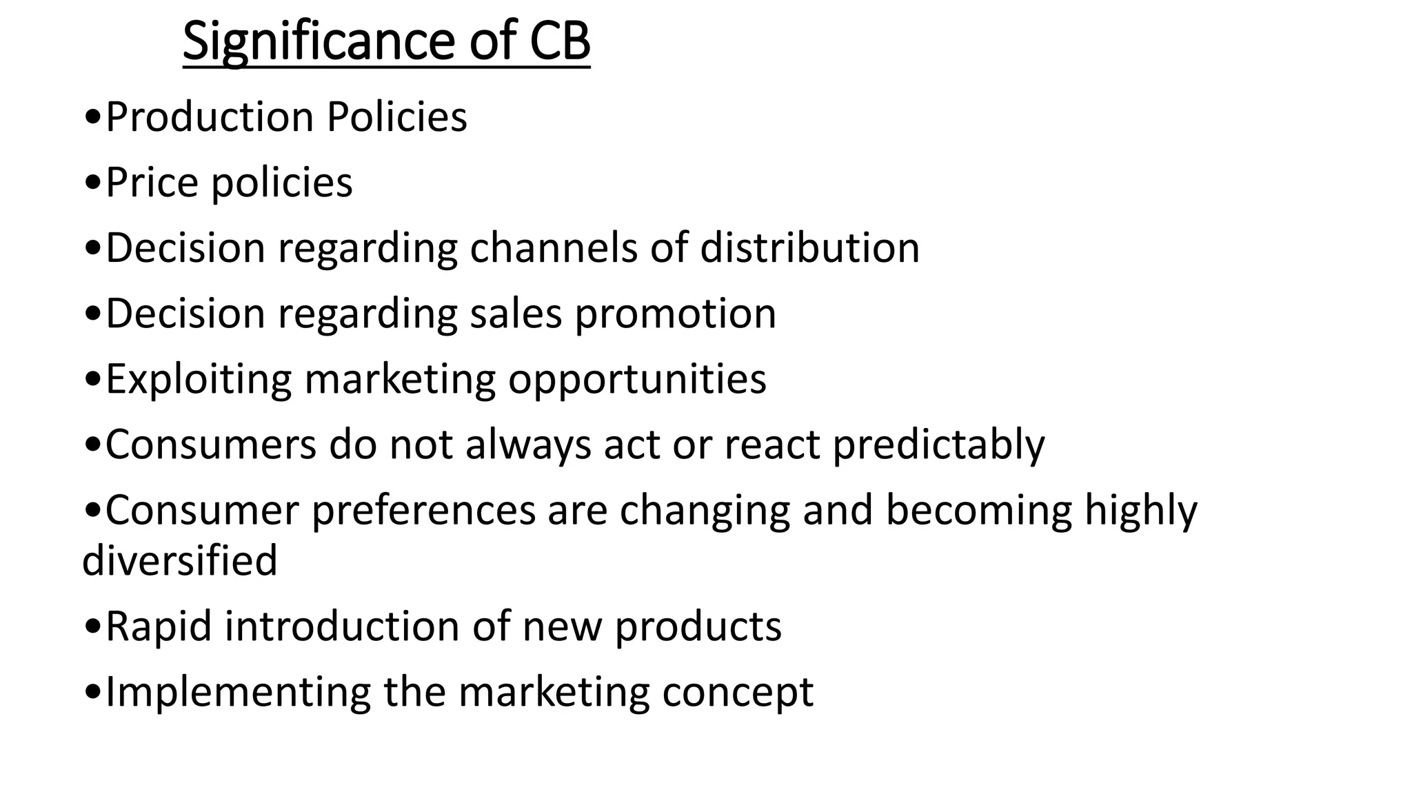 Significance of CB
•Production Policies
•Price policies
•Decision regarding channels of distribution
•Decision regarding sales promotion
•Exploiting marketing opportunities
•Consumers do not always act or react predictably
•Consumer preferences are changing and becoming highly
diversified
•Rapid introduction of new products
•Implementing the marketing concept
 