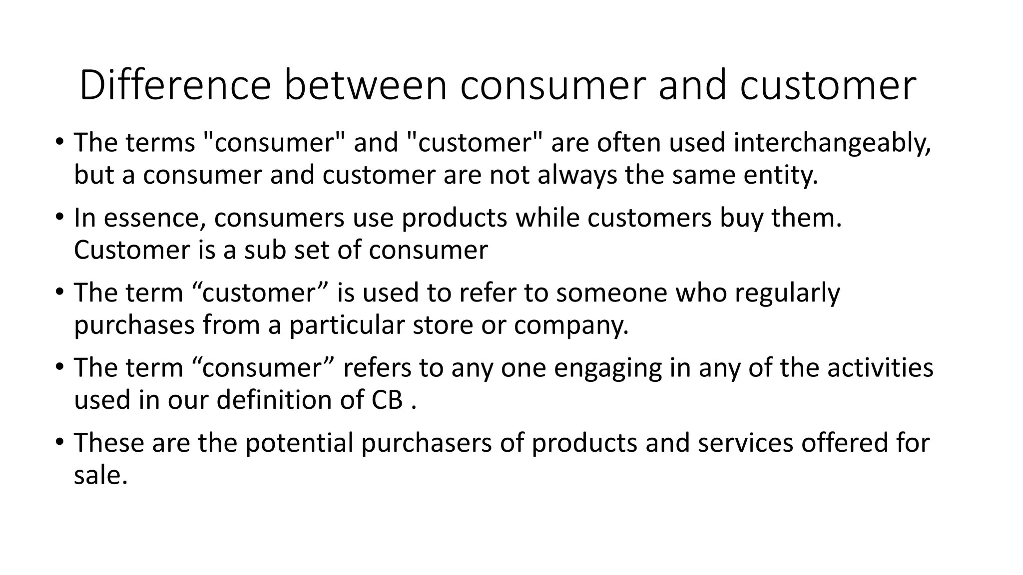 Difference between consumer and customer
• The terms "consumer" and "customer" are often used interchangeably,
but a consumer and customer are not always the same entity.
• In essence, consumers use products while customers buy them.
Customer is a sub set of consumer
• The term “customer” is used to refer to someone who regularly
purchases from a particular store or company.
• The term “consumer” refers to any one engaging in any of the activities
used in our definition of CB .
• These are the potential purchasers of products and services offered for
sale.
 