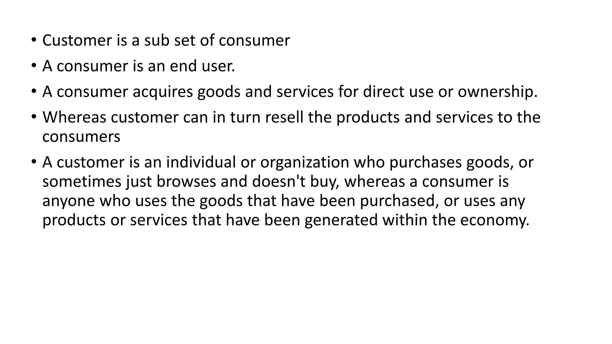 • Customer is a sub set of consumer
• A consumer is an end user.
• A consumer acquires goods and services for direct use or ownership.
• Whereas customer can in turn resell the products and services to the
consumers
• A customer is an individual or organization who purchases goods, or
sometimes just browses and doesn't buy, whereas a consumer is
anyone who uses the goods that have been purchased, or uses any
products or services that have been generated within the economy.
 