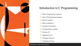 PRPEARED BY: PROF. NEHA HARDE ©
 What is Programming Language ?
 Types of Programming Languages
 What is Compiler ?
 What is Interpreter ?
 Compiler Vs Interpreter
 C Programming Language
 Features of C
 Applications of C
 C Program Structure
 Compilation Process
Introduction to C Programming
 
