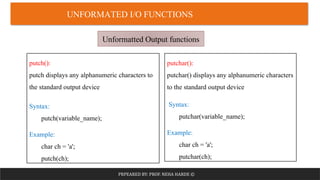 PRPEARED BY: PROF. NEHA HARDE ©
UNFORMATED I/O FUNCTIONS
Unformatted Output functions
putch():
putch displays any alphanumeric characters to
the standard output device
Syntax:
putch(variable_name);
Example:
char ch = 'a';
putch(ch);
putchar():
putchar() displays any alphanumeric characters
to the standard output device
Syntax:
putchar(variable_name);
Example:
char ch = 'a';
putchar(ch);
 
