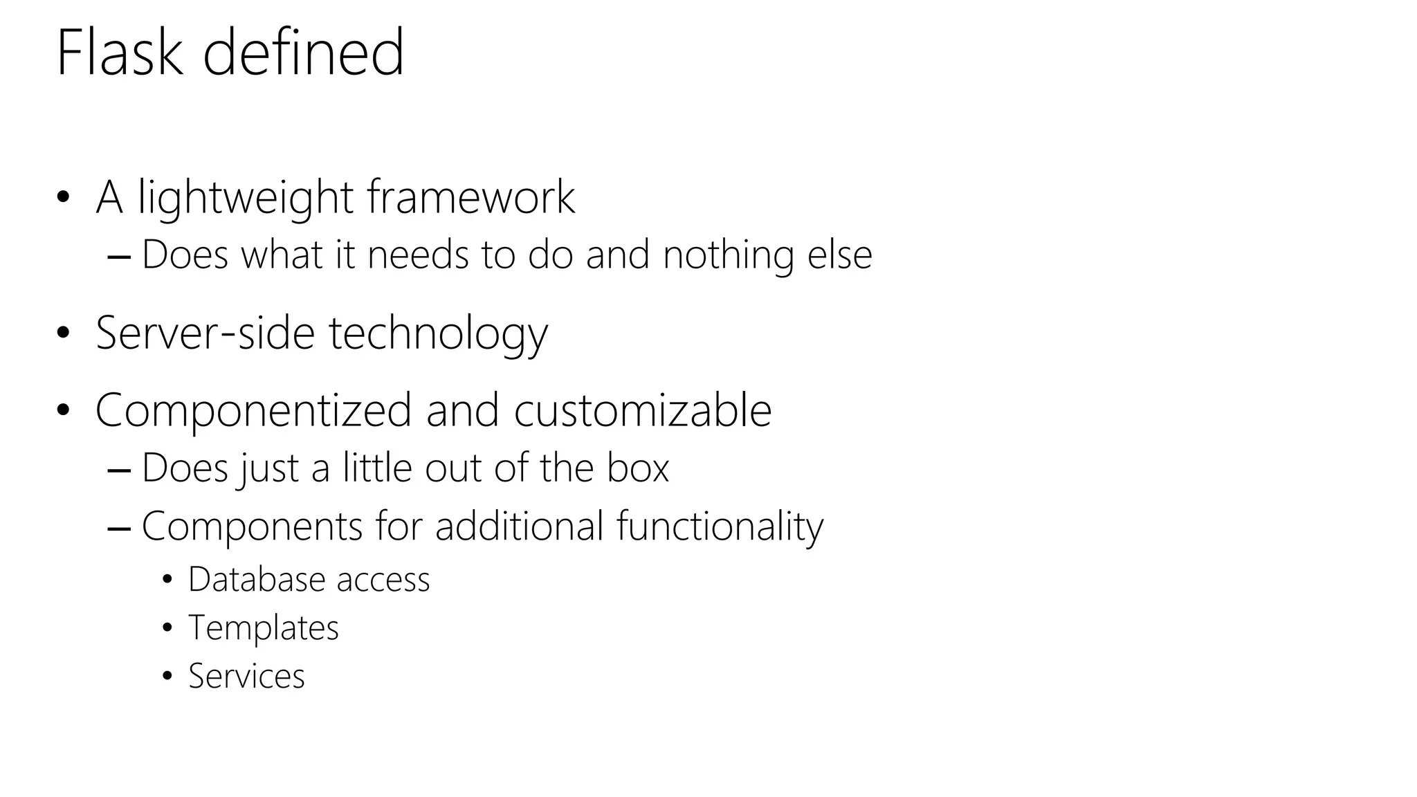 Flask defined
• A lightweight framework
– Does what it needs to do and nothing else
• Server-side technology
• Componentized and customizable
– Does just a little out of the box
– Components for additional functionality
• Database access
• Templates
• Services
 