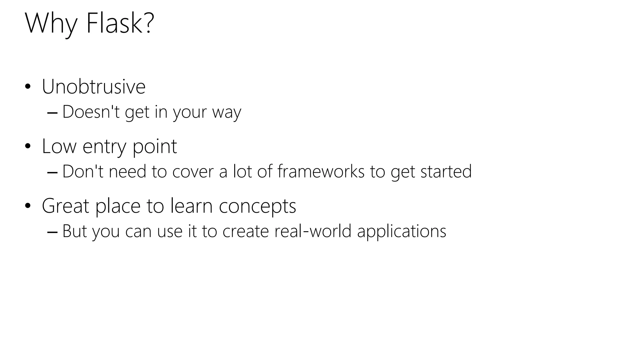 Why Flask?
• Unobtrusive
– Doesn't get in your way
• Low entry point
– Don't need to cover a lot of frameworks to get started
• Great place to learn concepts
– But you can use it to create real-world applications
 
