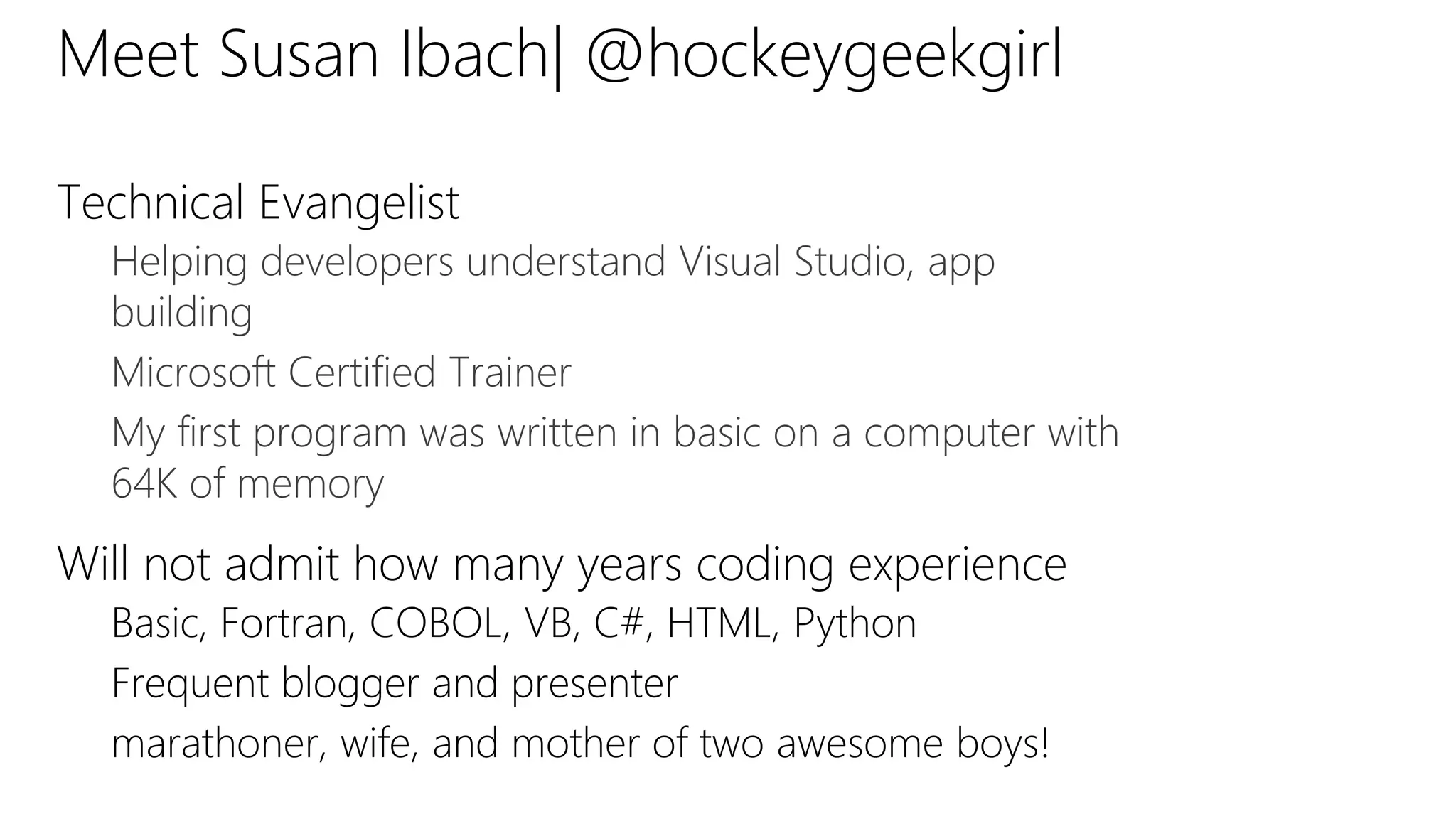 Meet Susan Ibach| @hockeygeekgirl
Technical Evangelist
Helping developers understand Visual Studio, app
building
Microsoft Certified Trainer
My first program was written in basic on a computer with
64K of memory
Will not admit how many years coding experience
Basic, Fortran, COBOL, VB, C#, HTML, Python
Frequent blogger and presenter
marathoner, wife, and mother of two awesome boys!
 