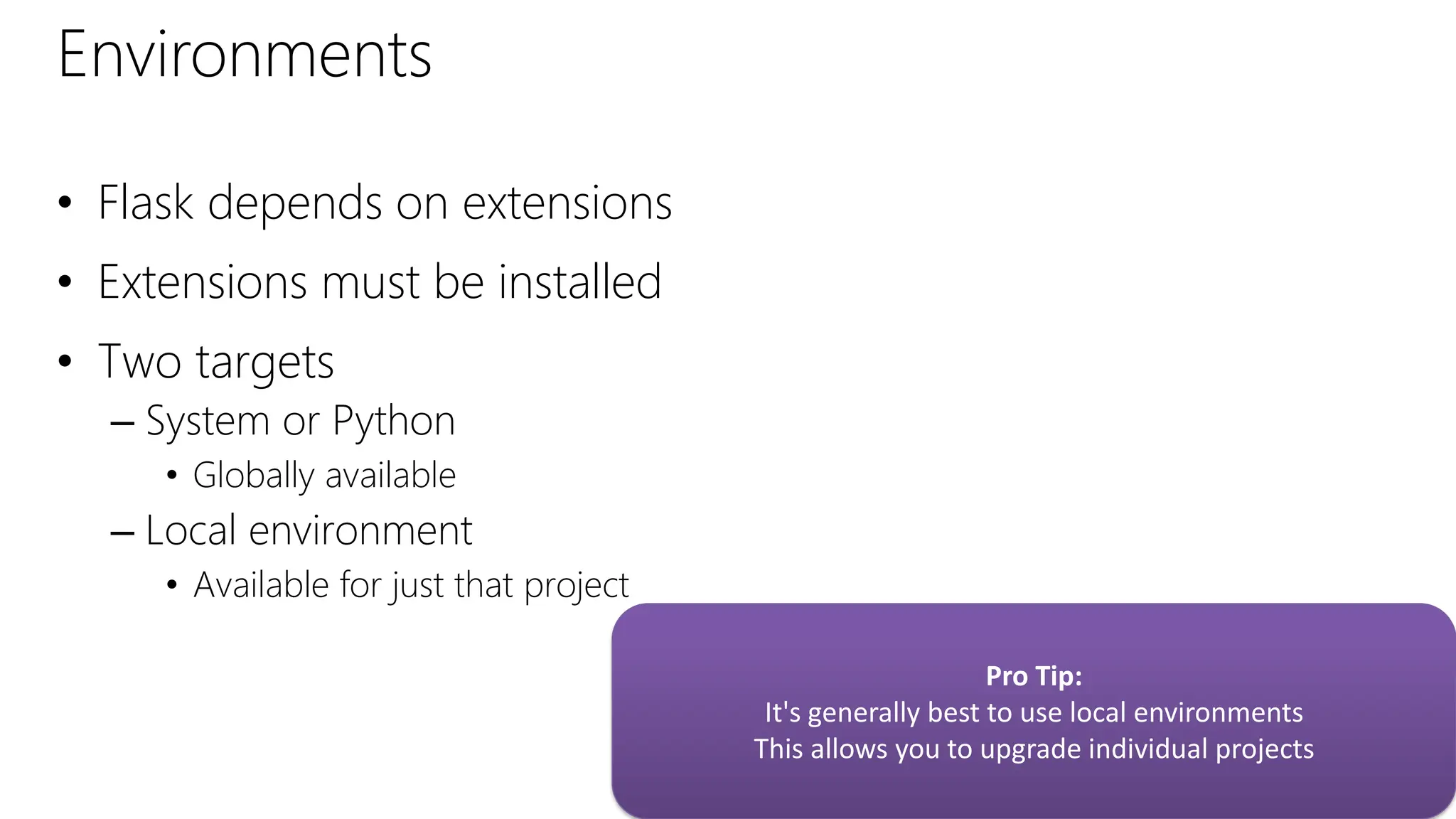 Environments
• Flask depends on extensions
• Extensions must be installed
• Two targets
– System or Python
• Globally available
– Local environment
• Available for just that project
Pro Tip:
It's generally best to use local environments
This allows you to upgrade individual projects
 