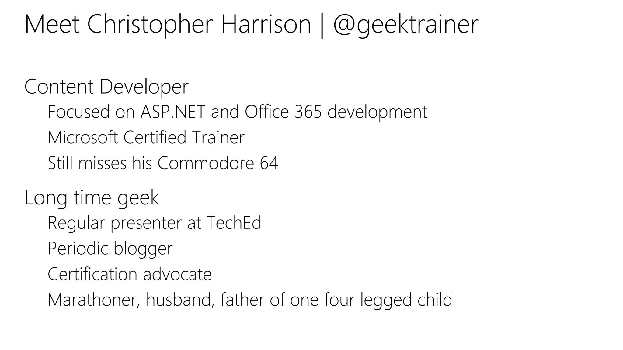 Meet Christopher Harrison | @geektrainer
Content Developer
Focused on ASP.NET and Office 365 development
Microsoft Certified Trainer
Still misses his Commodore 64
Long time geek
Regular presenter at TechEd
Periodic blogger
Certification advocate
Marathoner, husband, father of one four legged child
 