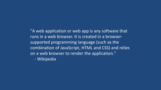 "A web application or web app is any software that
runs in a web browser. It is created in a browser-
supported programming language (such as the
combination of JavaScript, HTML and CSS) and relies
on a web browser to render the application."
- Wikipedia
 