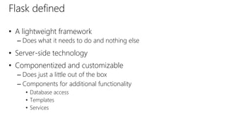 Flask defined
• A lightweight framework
– Does what it needs to do and nothing else
• Server-side technology
• Componentized and customizable
– Does just a little out of the box
– Components for additional functionality
• Database access
• Templates
• Services
 