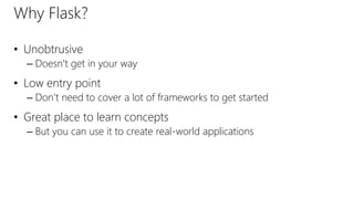 Why Flask?
• Unobtrusive
– Doesn't get in your way
• Low entry point
– Don't need to cover a lot of frameworks to get started
• Great place to learn concepts
– But you can use it to create real-world applications
 